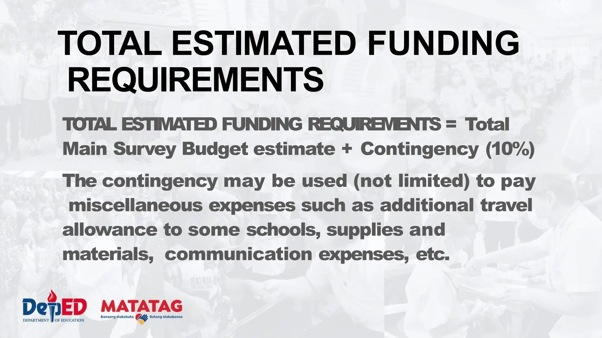 TOT
AL ESTIMA
TED FUNDING REQUIREMENTS = Total
Main Survey Budget estimate + Contingency (10%)
The contingency may be used (not limited) to pay
miscellaneous expenses such as additional travel
allowance to some schools, supplies and
materials, communication expenses, etc.
TOTAL ESTIMATED FUNDING
REQUIREMENTS
 