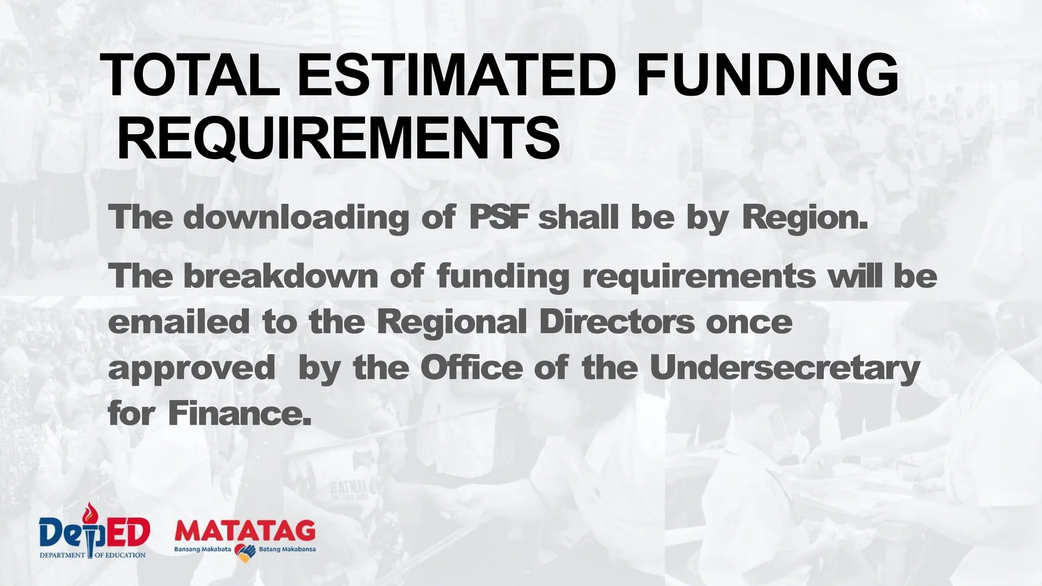 The downloading of PSF shall be by Region.
The breakdown of funding requirements will be
emailed to the Regional Directors once
approved by the Office of the Undersecretary
for Finance.
TOTAL ESTIMATED FUNDING
REQUIREMENTS
 