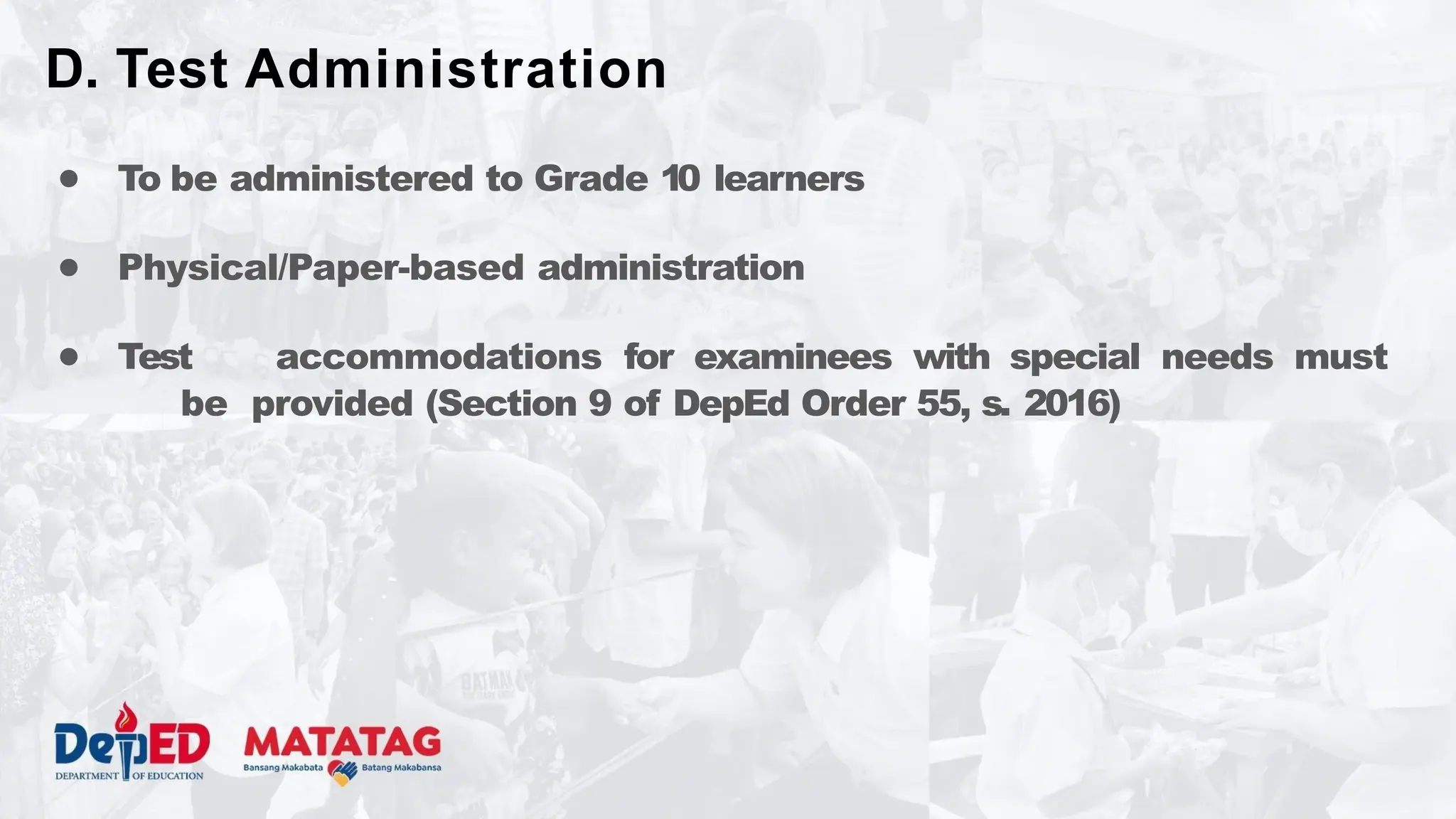 ● To be administered to Grade 10 learners
● Physical/Paper-based administration
● Test accommodations for examinees with special needs must
be provided (Section 9 of DepEd Order 55, s. 2016)
D. Test Administration
 