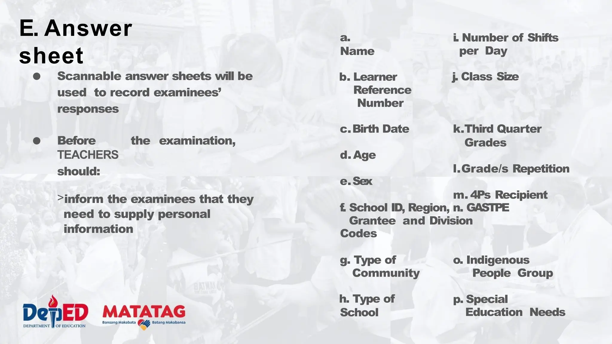 ● Scannable answer sheets will be
used to record examinees’
responses
● Before the examination,
TEACHERS
should:
>inform the examinees that they
need to supply personal
information
a.
Name
i. Number of Shifts
per Day
j. Class Size
b. Learner
Reference
Number
c.Birth Date
d.Age
e.Sex
k.Third Quarter
Grades
l.Grade/s Repetition
m. 4Ps Recipient
f. School ID, Region, n. GASTPE
Grantee and Division
Codes
g. Type of
Community
h. Type of
School
o. Indigenous
People Group
p. Special
Education Needs
E. Answer
sheet
 