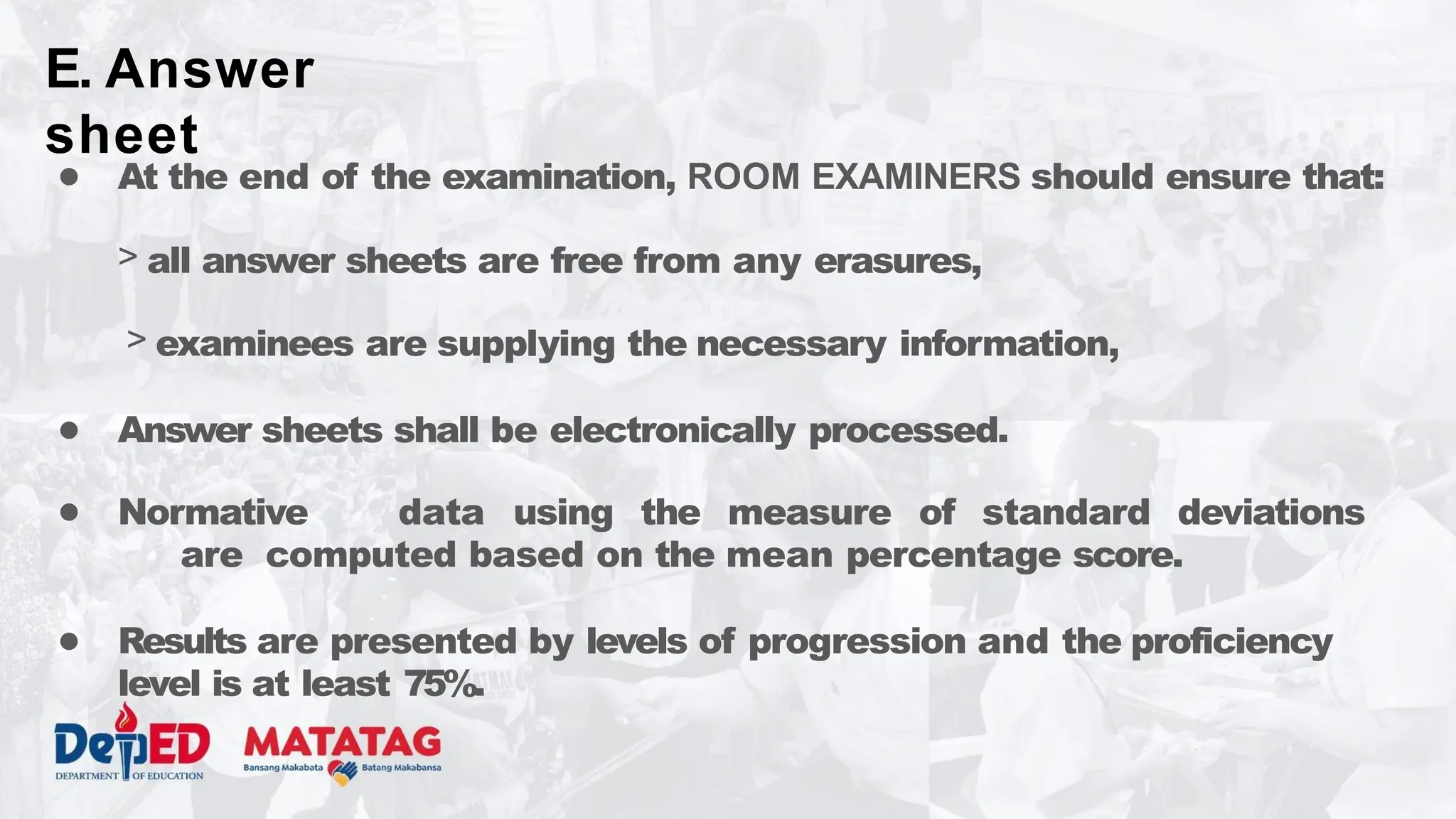 ● At the end of the examination, ROOM EXAMINERS should ensure that:
> all answer sheets are free from any erasures,
> examinees are supplying the necessary information,
● Answer sheets shall be electronically processed.
● Normative data using the measure of standard deviations
are computed based on the mean percentage score.
● Results are presented by levels of progression and the proficiency
level is at least 75%.
E. Answer
sheet
 