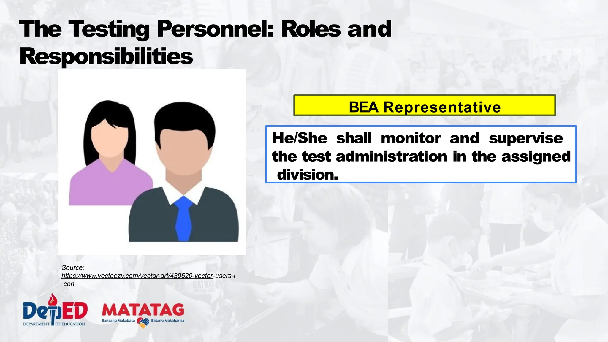 The Testing Personnel: Roles and
Responsibilities
BEA Representative
He/She shall monitor and supervise
the test administration in the assigned
division.
Source:
https://www.vecteezy.com/vector-art/439520-vector-users-i
con
 