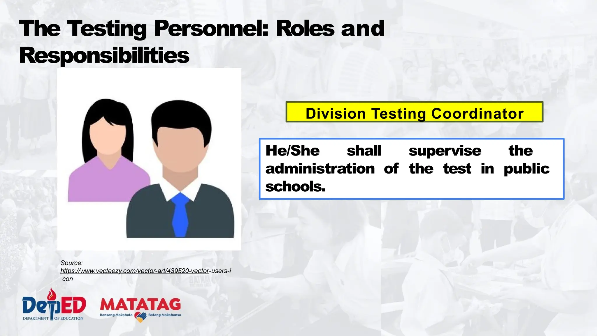The Testing Personnel: Roles and
Responsibilities
Division Testing Coordinator
He/She shall supervise the
administration of the test in public
schools.
Source:
https://www.vecteezy.com/vector-art/439520-vector-users-i
con
 