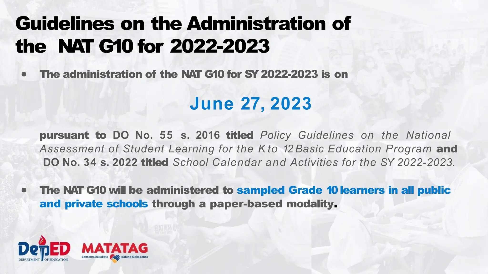 ● The administration of the NA
T G10 for SY 2022-2023 is on
June 27, 2023
pursuant to DO No. 55 s. 2016 titled Policy Guidelines on the National
Assessment of Student Learning for the K to 12 Basic Education Program and
DO No. 34 s. 2022 titled School Calendar and Activities for the SY 2022-2023.
● The NA
T G10 will be administered to sampled Grade 10learners in all public
and private schools through a paper-based modality.
Guidelines on the Administration of
the NA
T G10 for 2022-2023
 