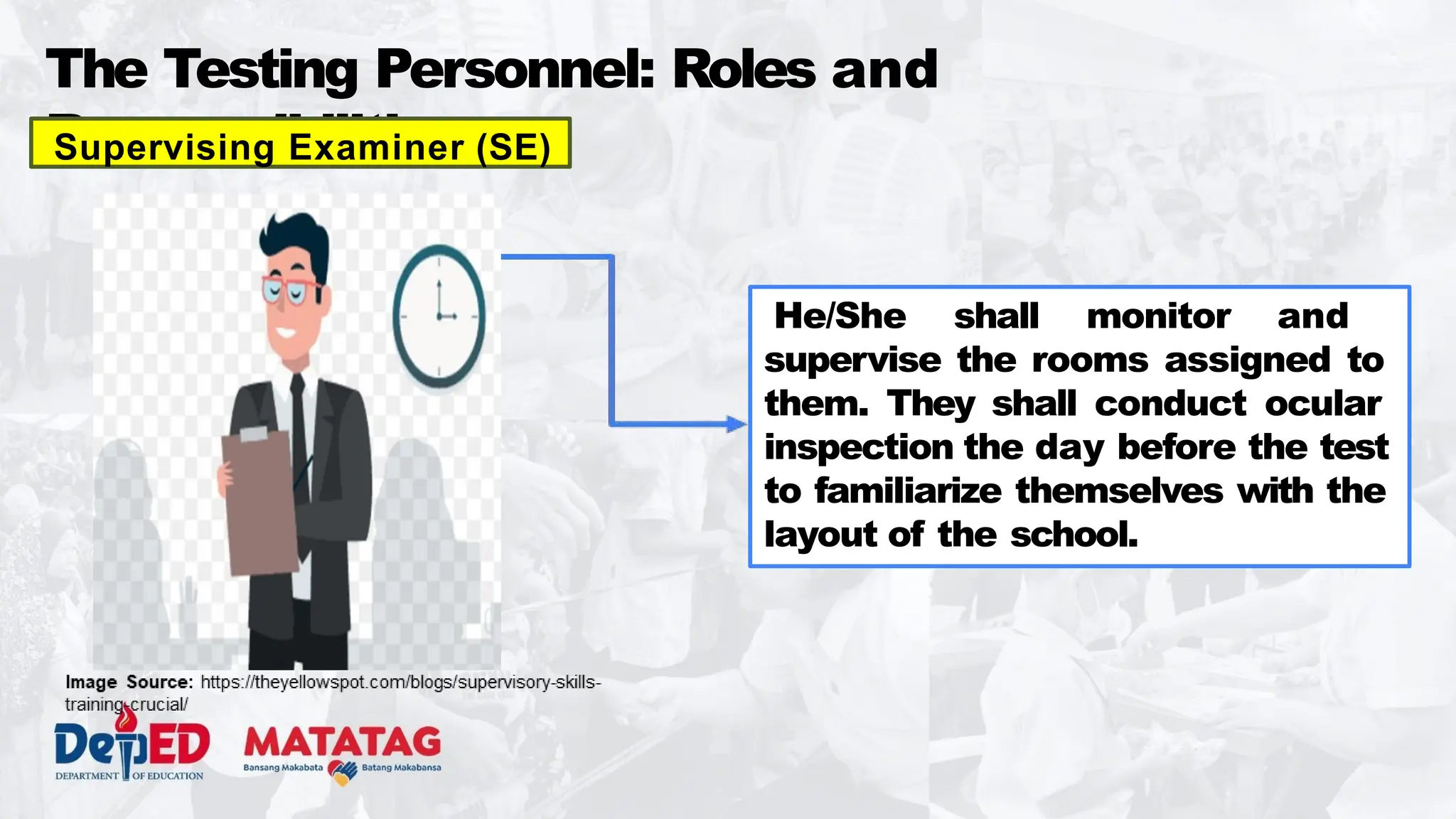The Testing Personnel: Roles and
Responsibilities
Supervising Examiner (SE)
He/She shall monitor and
supervise the rooms assigned to
them. They shall conduct ocular
inspection the day before the test
to familiarize themselves with the
layout of the school.
 