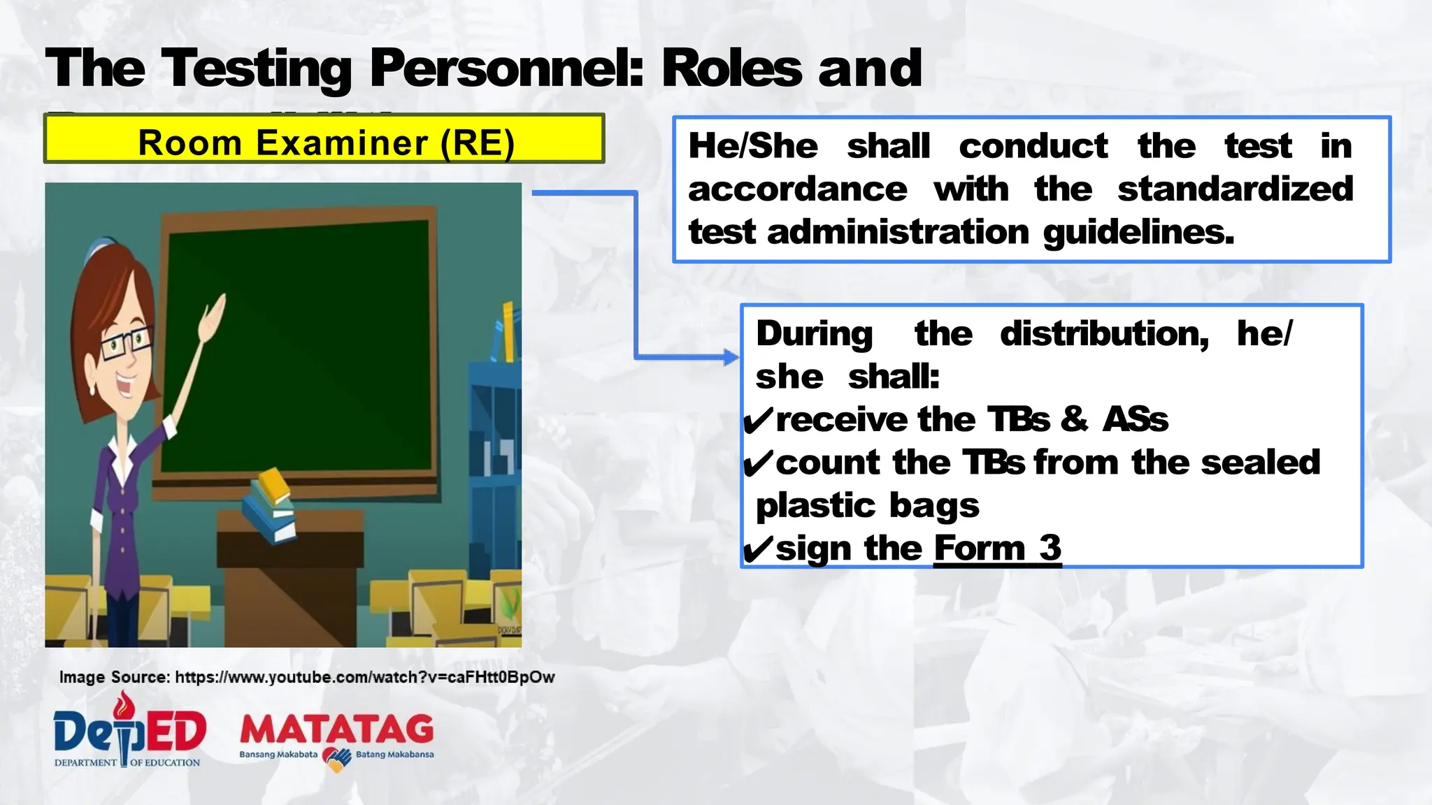 The Testing Personnel: Roles and
Responsibilities
Room Examiner (RE) He/She shall conduct the test in
accordance with the standardized
test administration guidelines.
During the distribution, he/
she shall:
✔receive the TBs & ASs
✔count the TBs from the sealed
plastic bags
✔sign the Form 3
 