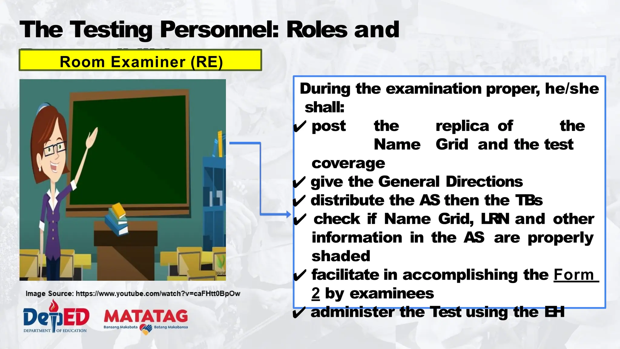 The Testing Personnel: Roles and
Responsibilities
During the examination proper, he/she
shall:
✔ post the replica of the
Name Grid and the test
coverage
✔ give the General Directions
✔ distribute the AS then the TBs
✔ check if Name Grid, LRN and other
information in the AS are properly
shaded
✔ facilitate in accomplishing the Form
2 by examinees
✔ administer the Test using the EH
Room Examiner (RE)
 