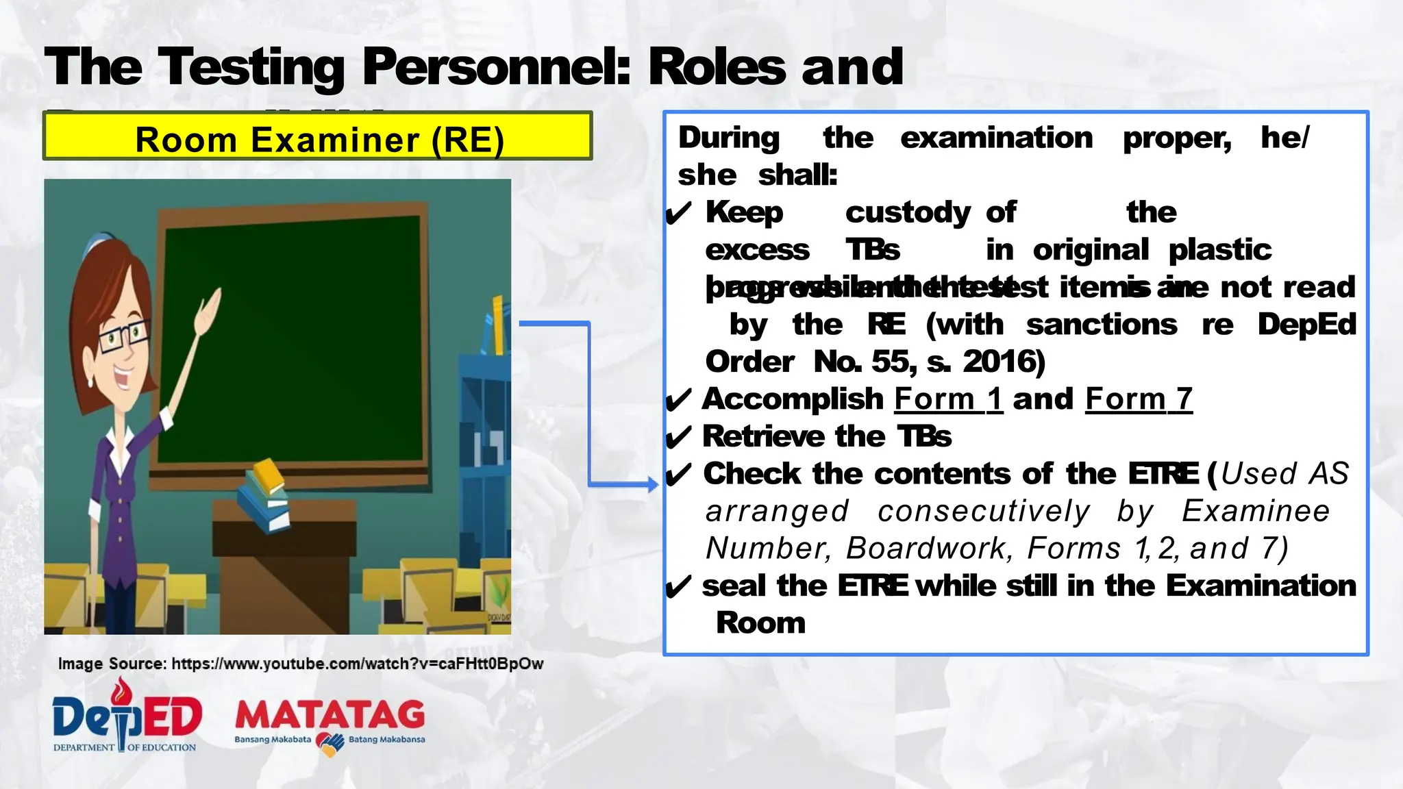 The Testing Personnel: Roles and
Responsibilities During the examination proper, he/
she shall:
✔ Keep custody of the
excess TBs in original plastic
bags while the test is in
progress and the test items are not read
by the RE (with sanctions re DepEd
Order No. 55, s. 2016)
✔ Accomplish Form 1 and Form 7
✔ Retrieve the TBs
✔ Check the contents of the ETRE (Used AS
arranged consecutively by Examinee
Number, Boardwork, Forms 1,2, and 7)
✔ seal the ETREwhile still in the Examination
Room
Room Examiner (RE)
 