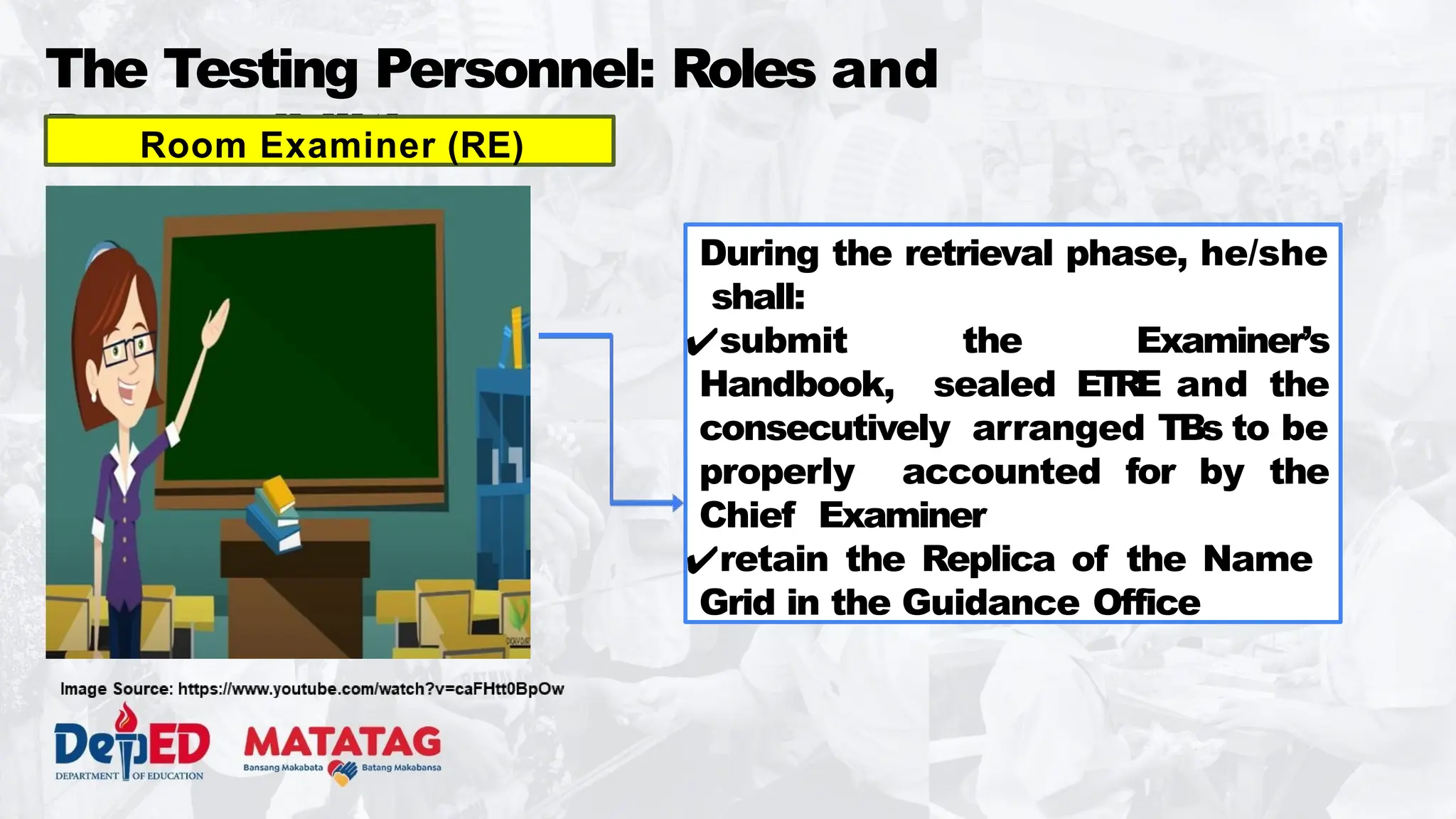 The Testing Personnel: Roles and
Responsibilities
During the retrieval phase, he/she
shall:
✔submit the Examiner’s
Handbook, sealed E
TRE and the
consecutively arranged TBs to be
properly accounted for by the
Chief Examiner
✔retain the Replica of the Name
Grid in the Guidance Office
Room Examiner (RE)
 