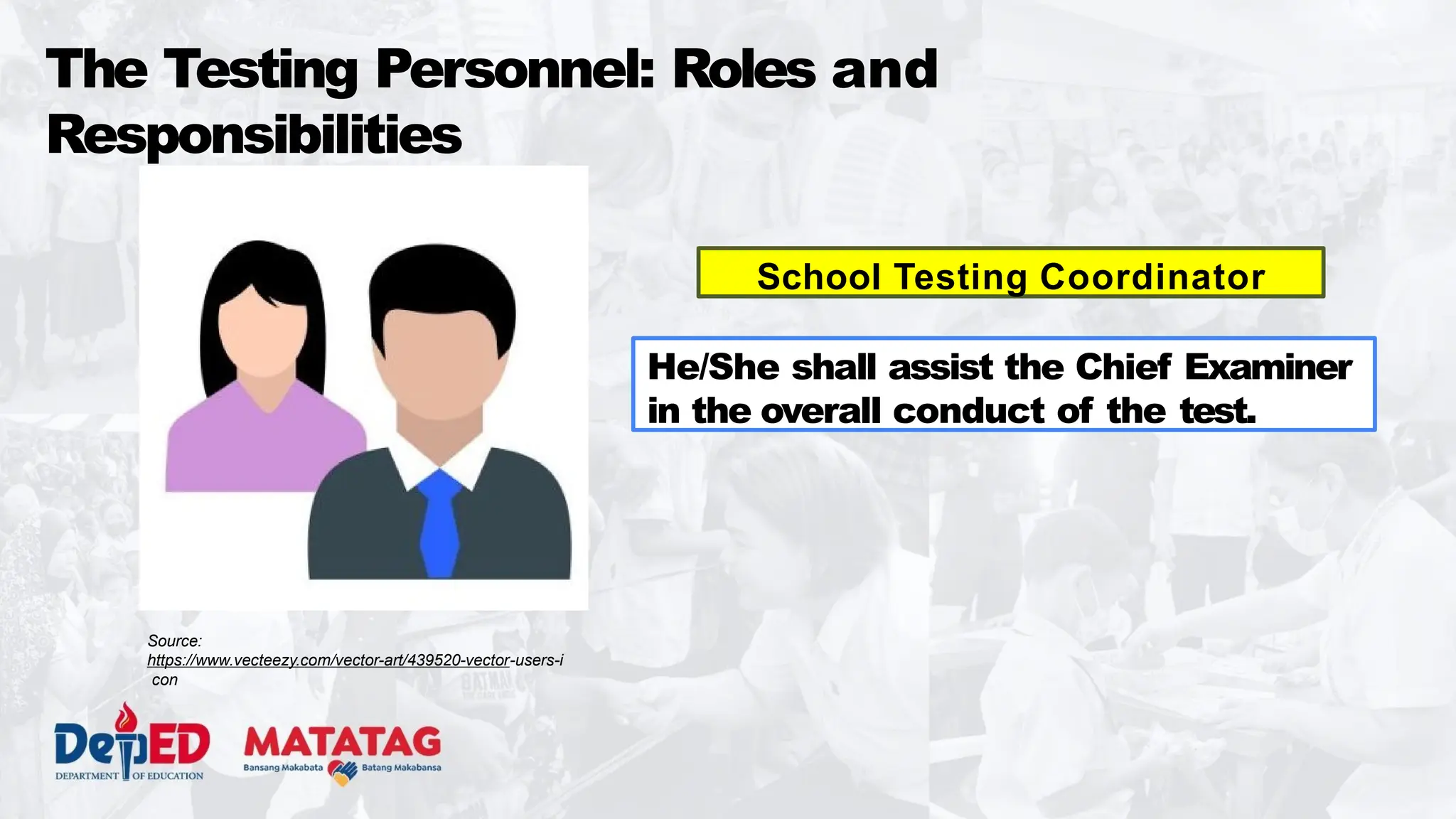 The Testing Personnel: Roles and
Responsibilities
School Testing Coordinator
He/She shall assist the Chief Examiner
in the overall conduct of the test.
Source:
https://www.vecteezy.com/vector-art/439520-vector-users-i
con
 