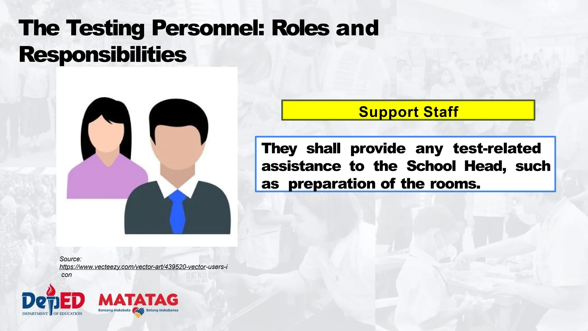 The Testing Personnel: Roles and
Responsibilities
Support Staff
They shall provide any test-related
assistance to the School Head, such
as preparation of the rooms.
Source:
https://www.vecteezy.com/vector-art/439520-vector-users-i
con
 