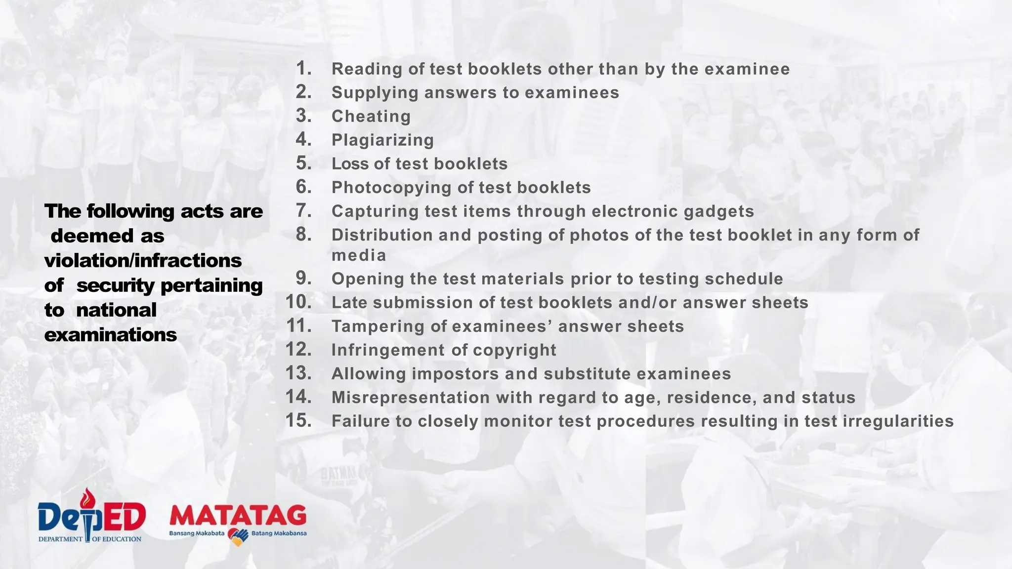 The following acts are
deemed as
violation/infractions
of security pertaining
to national
examinations
1. Reading of test booklets other than by the examinee
2. Supplying answers to examinees
3. Cheating
4. Plagiarizing
5. Loss of test booklets
6. Photocopying of test booklets
7. Capturing test items through electronic gadgets
8. Distribution and posting of photos of the test booklet in any form of
media
9. Opening the test materials prior to testing schedule
10. Late submission of test booklets and/or answer sheets
11. Tampering of examinees’ answer sheets
12. Infringement of copyright
13. Allowing impostors and substitute examinees
14. Misrepresentation with regard to age, residence, and status
15. Failure to closely monitor test procedures resulting in test irregularities
 