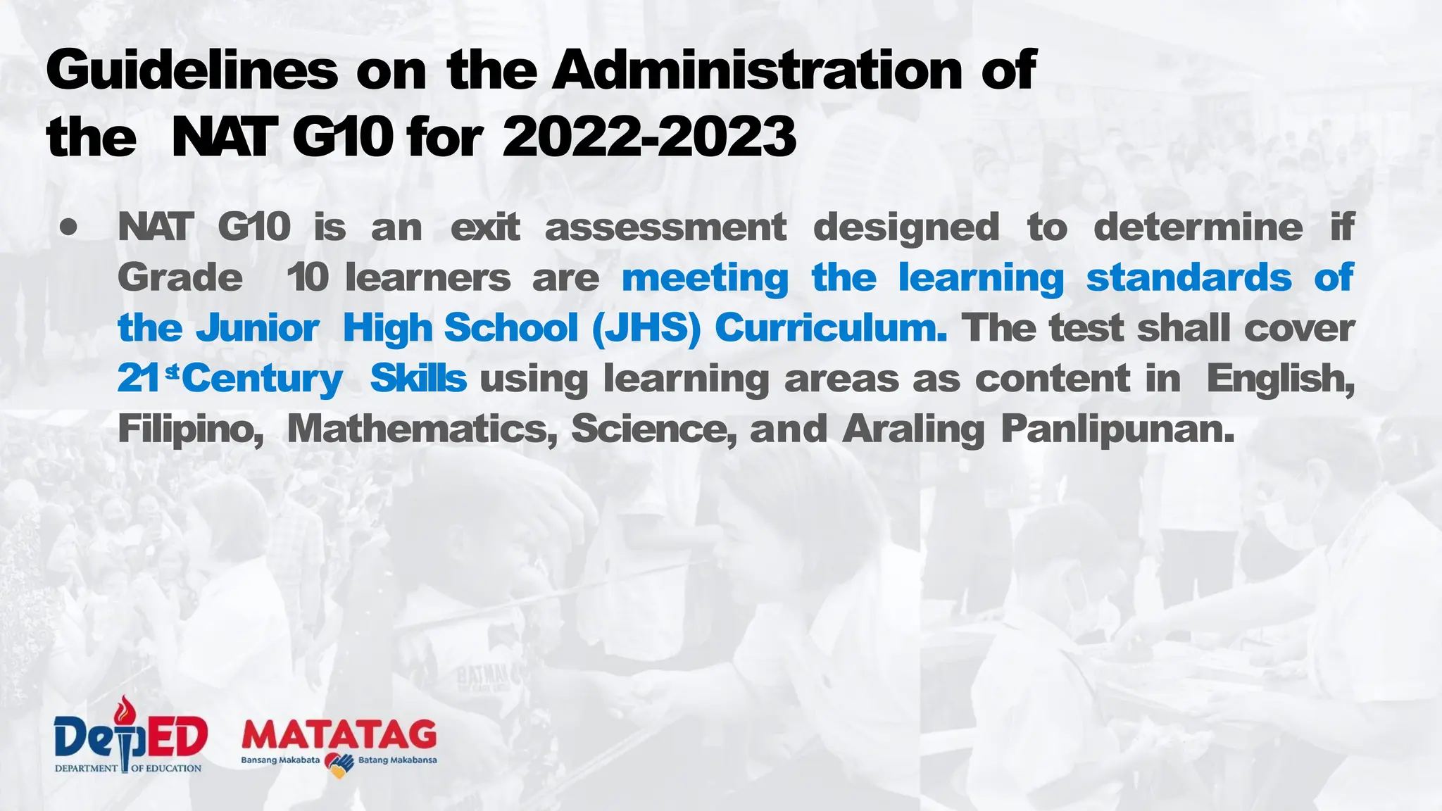 ● NA
T G10 is an exit assessment designed to determine if
Grade 10 learners are meeting the learning standards of
the Junior High School (JHS) Curriculum. The test shall cover
21s
t
Century Skills using learning areas as content in English,
Filipino, Mathematics, Science, and Araling Panlipunan.
Guidelines on the Administration of
the NA
T G10 for 2022-2023
 