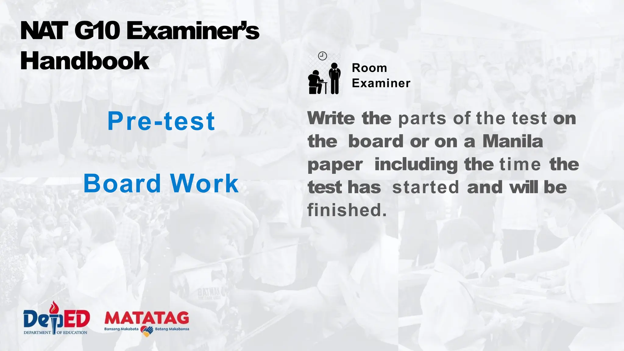 Pre-test
Board Work
NA
T G10 Examiner’s
Handbook
Write the parts of the test on
the board or on a Manila
paper including the time the
test has started and will be
finished.
Room
Examiner
 