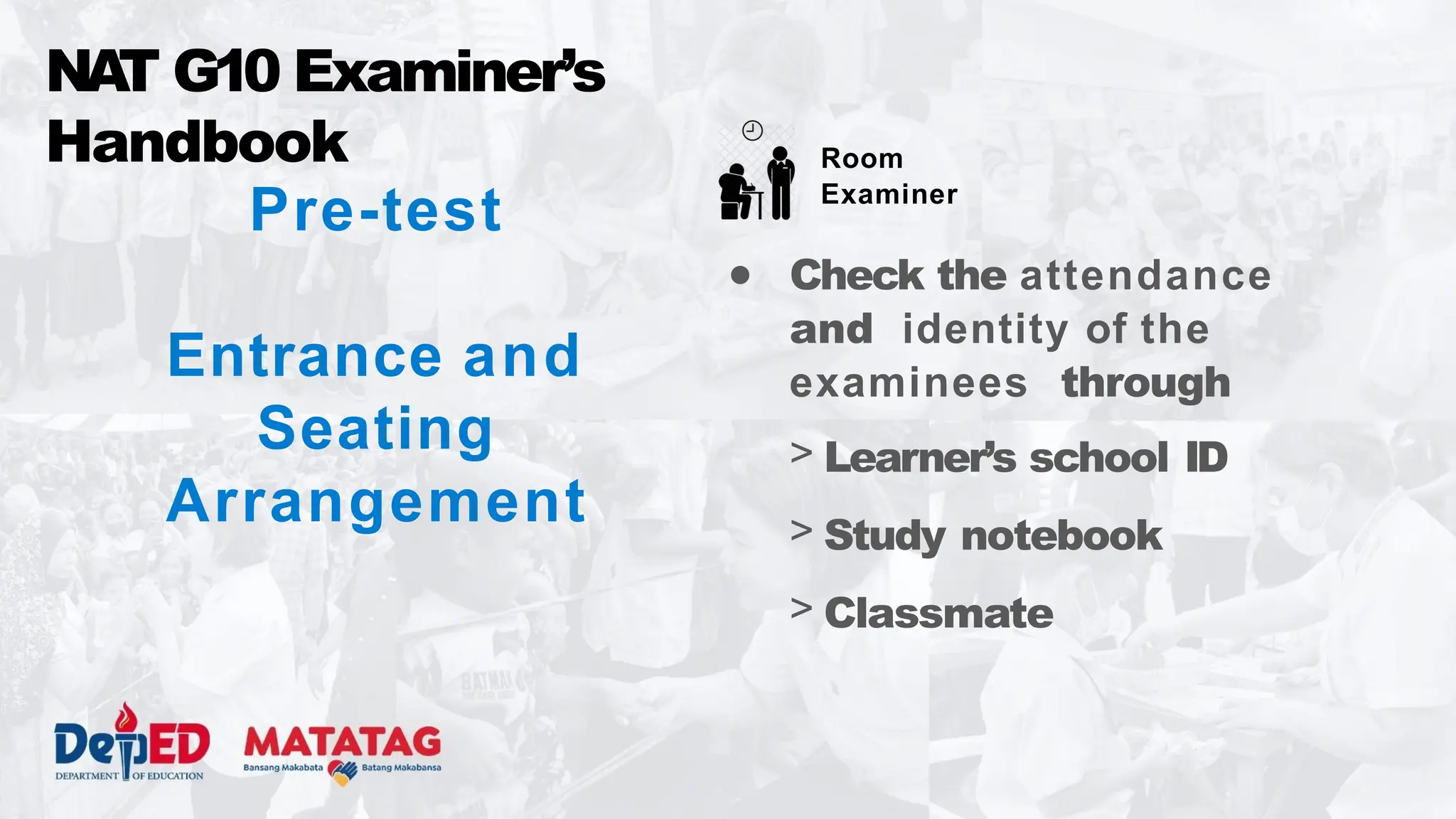 Pre-test
Entrance and
Seating
Arrangement
NA
T G10 Examiner’s
Handbook
● Check the attendance
and identity of the
examinees through
> Learner’s school ID
> Study notebook
> Classmate
Room
Examiner
 