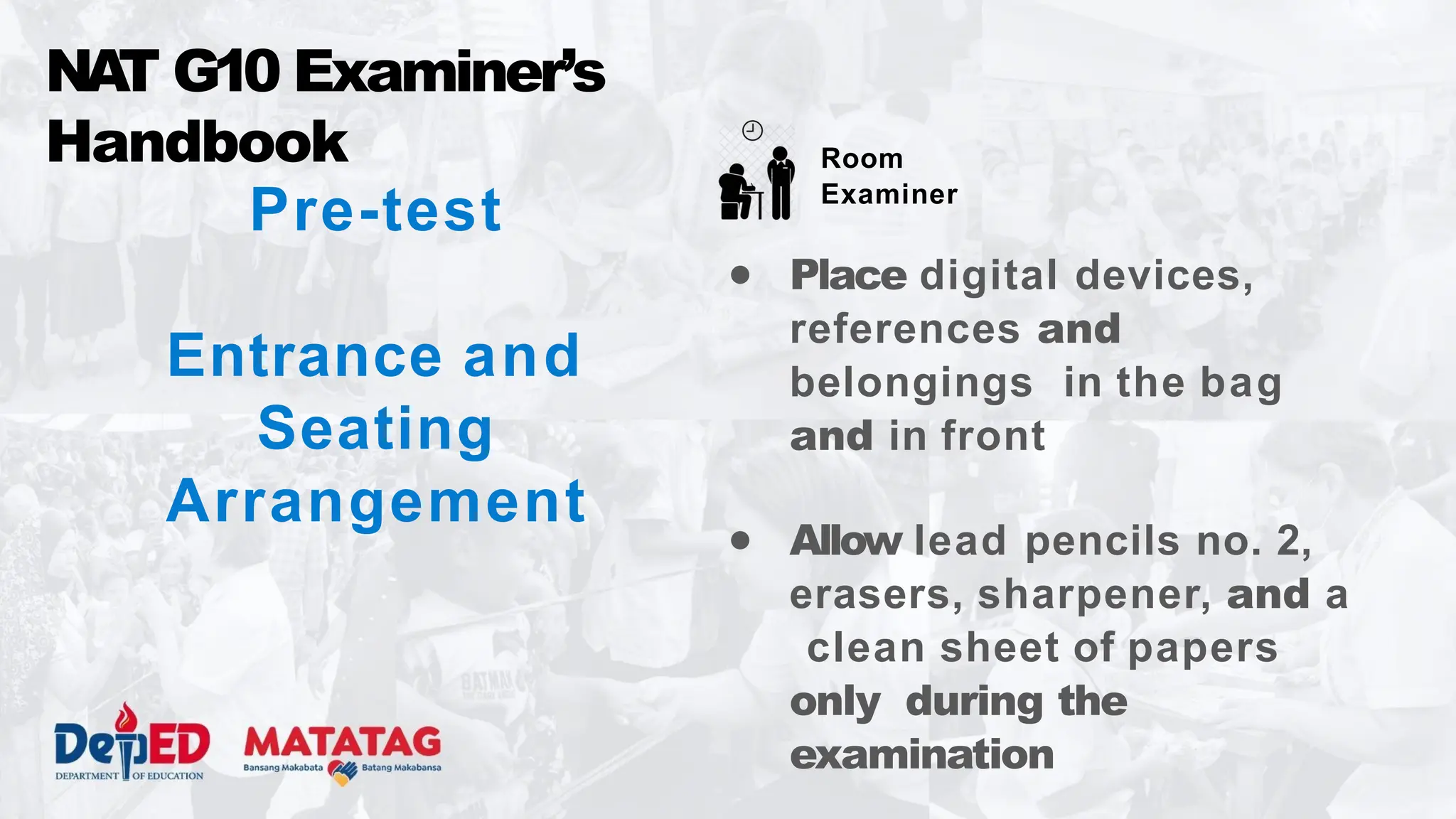 Pre-test
Entrance and
Seating
Arrangement
NA
T G10 Examiner’s
Handbook
● Place digital devices,
references and
belongings in the bag
and in front
● Allow lead pencils no. 2,
erasers, sharpener, and a
clean sheet of papers
only during the
examination
Room
Examiner
 