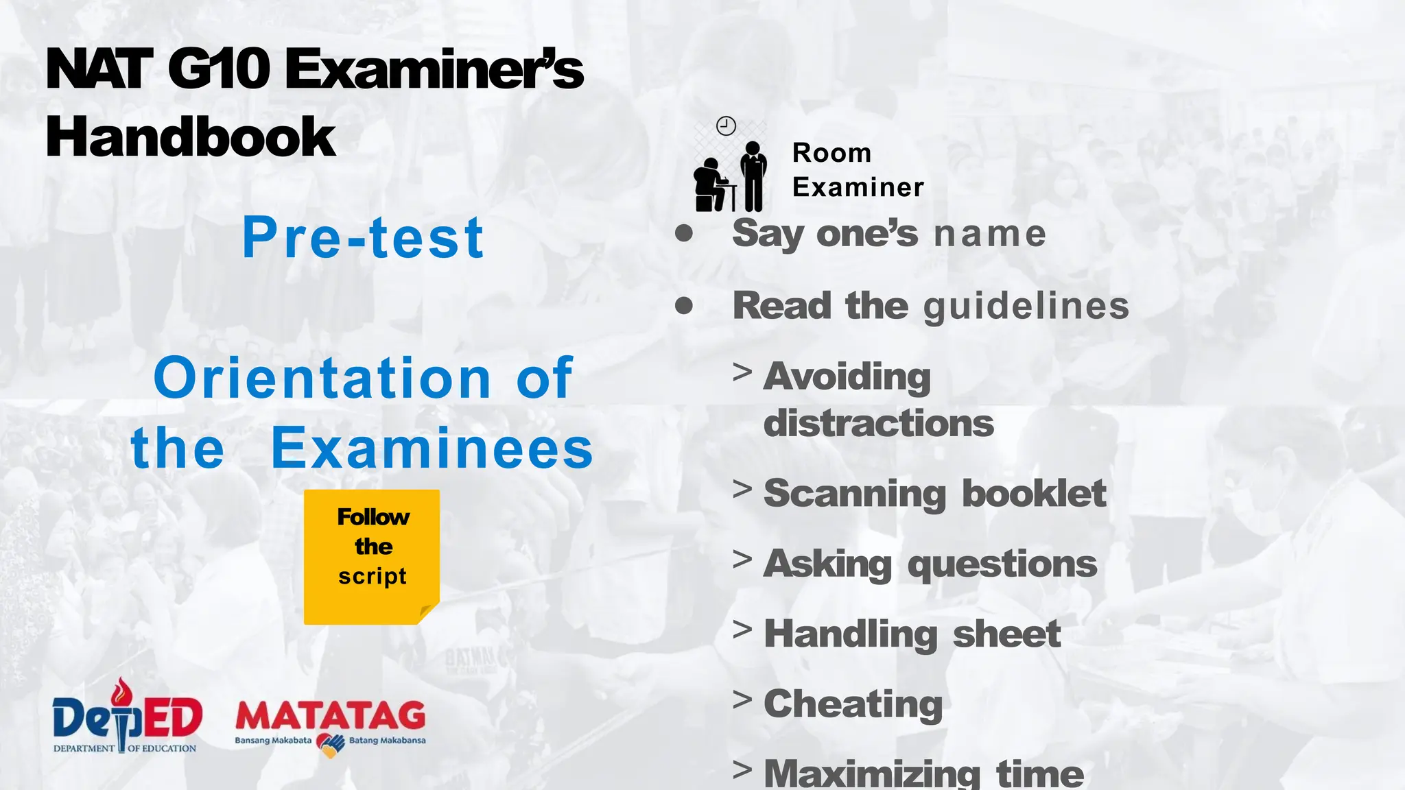 NA
T G10 Examiner’s
Handbook
● Say one’s name
● Read the guidelines
> Avoiding
distractions
> Scanning booklet
> Asking questions
> Handling sheet
> Cheating
> Maximizing time
Room
Examiner
Pre-test
Orientation of
the Examinees
Follow
the
script
 