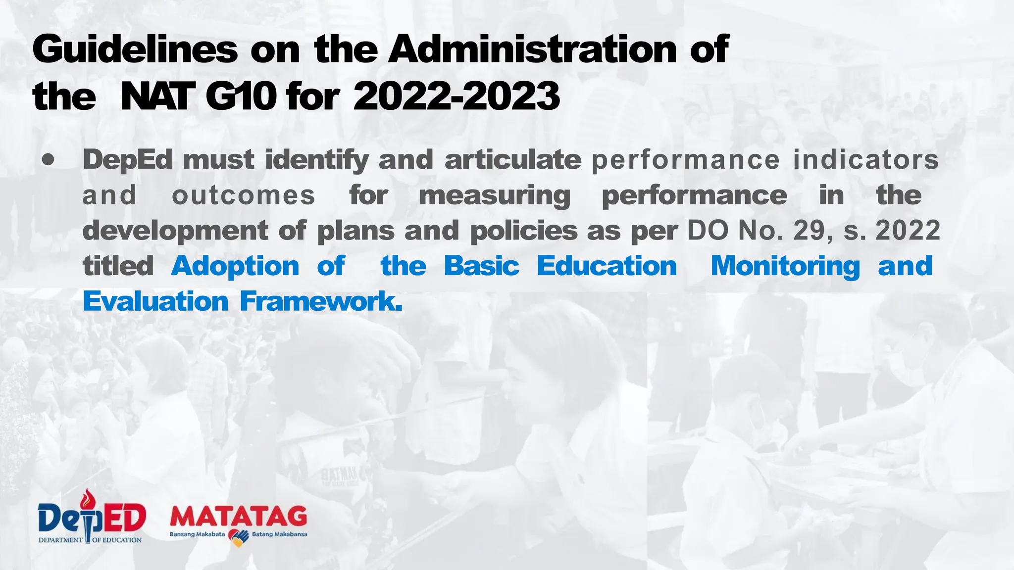 ● DepEd must identify and articulate performance indicators
and outcomes for measuring performance in the
development of plans and policies as per DO No. 29, s. 2022
titled Adoption of the Basic Education Monitoring and
Evaluation Framework.
Guidelines on the Administration of
the NA
T G10 for 2022-2023
 