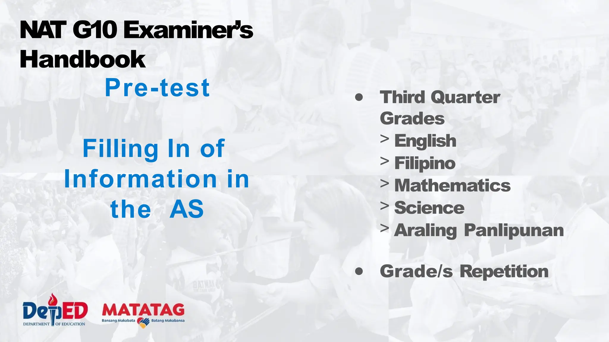 Pre-test
Filling In of
Information in
the AS
NA
T G10 Examiner’s
Handbook
● Third Quarter
Grades
> English
> Filipino
> Mathematics
> Science
> Araling Panlipunan
● Grade/s Repetition
 