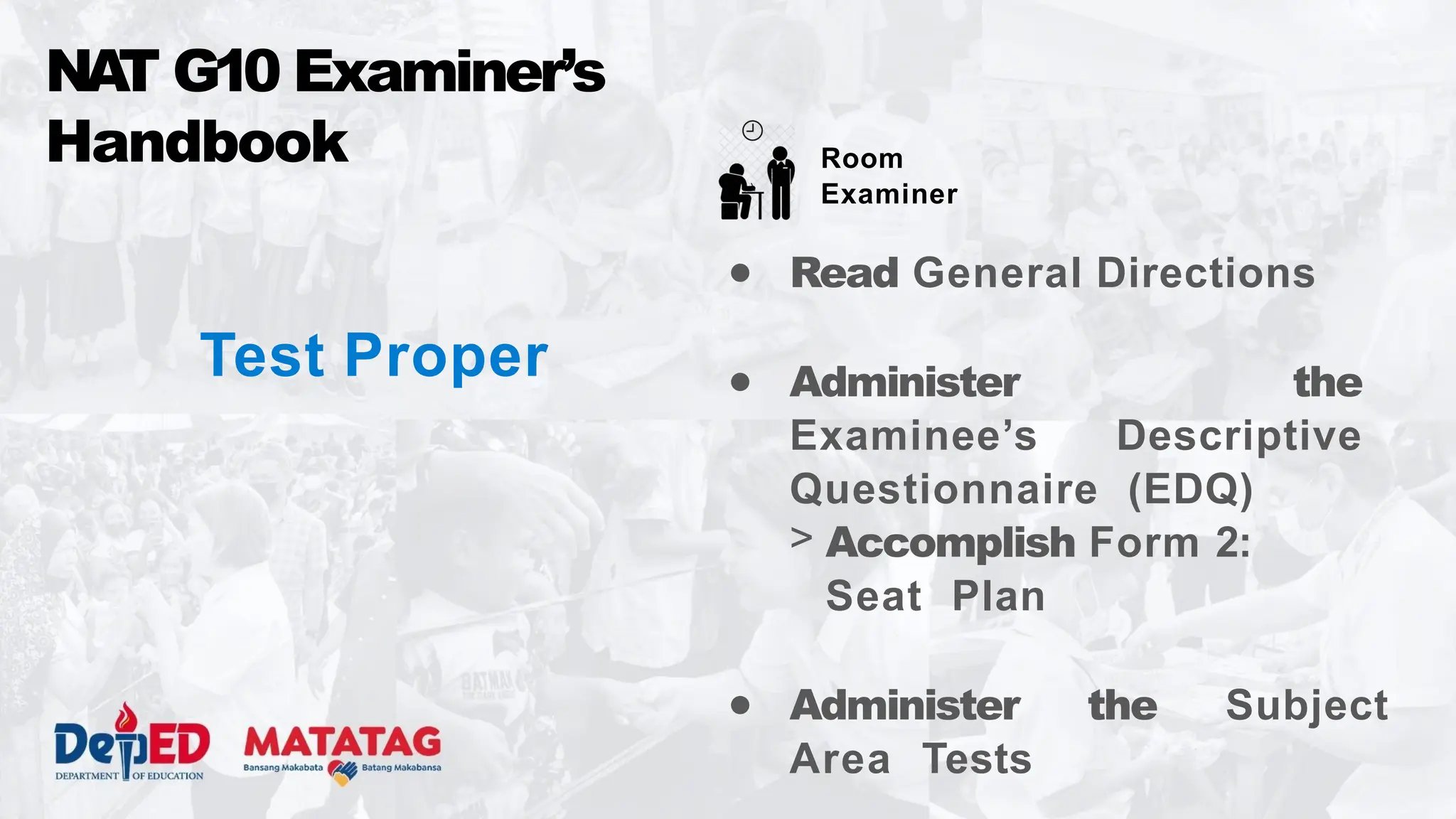 Test Proper
● Read General Directions
● Administer the
Examinee’s Descriptive
Questionnaire (EDQ)
> Accomplish Form 2:
Seat Plan
● Administer the Subject
Area Tests
NA
T G10 Examiner’s
Handbook Room
Examiner
 