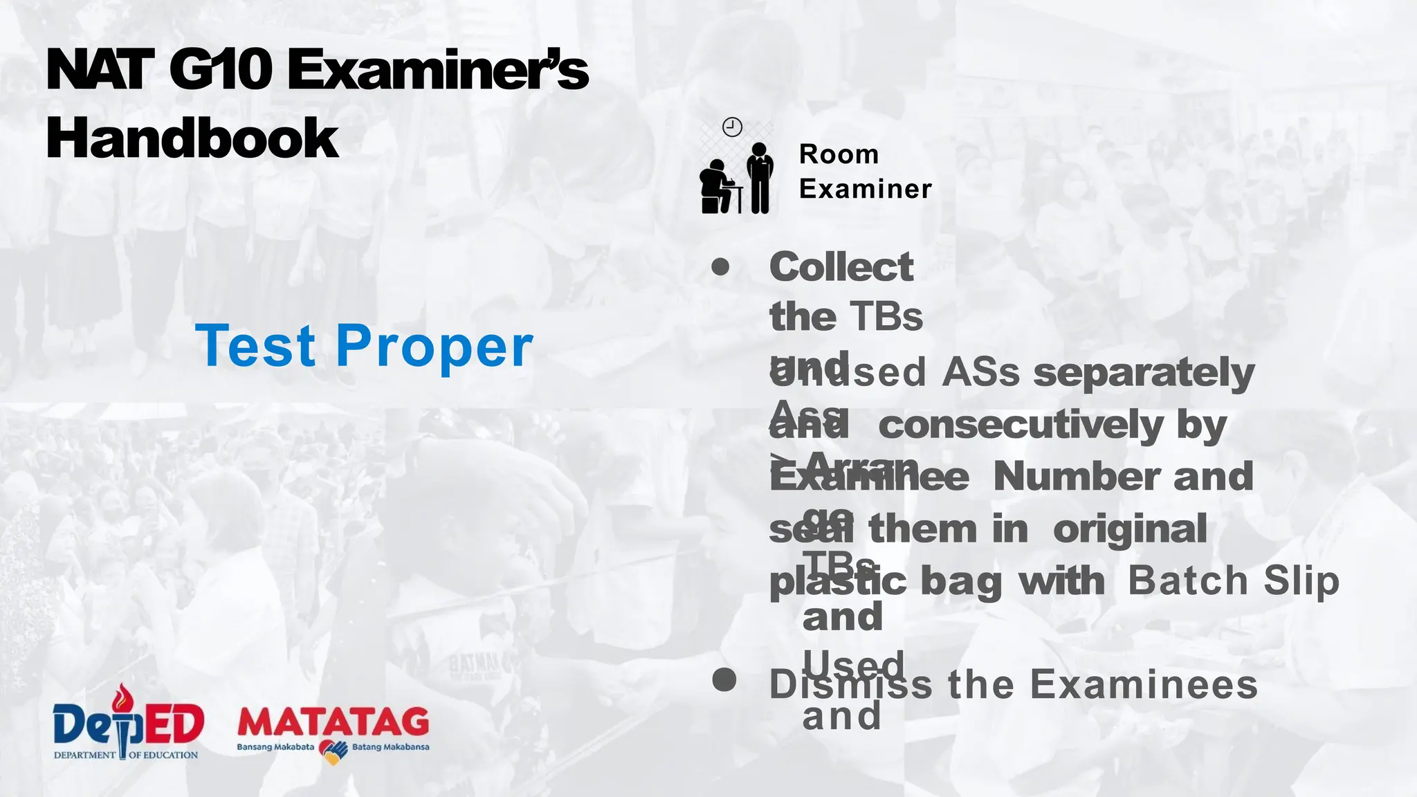 Test Proper Unused ASs separately
and consecutively by
Examinee Number and
seal them in original
plastic bag with Batch Slip
● Dismiss the Examinees
NA
T G10 Examiner’s
Handbook Room
Examiner
● Collect
the TBs
and
Ass
> Arran
ge
TBs
and
Used
and
 