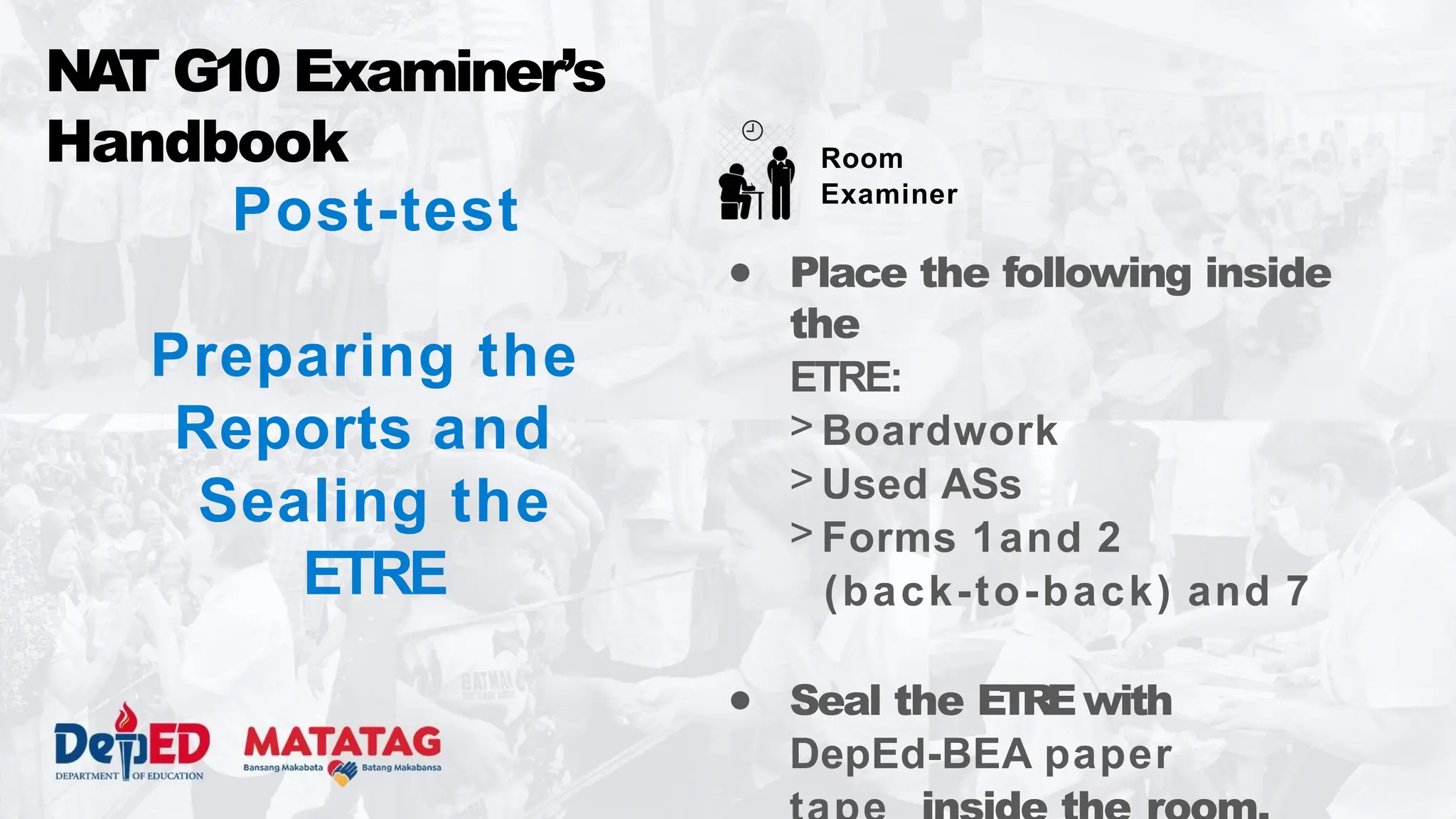Post-test
Preparing the
Reports and
Sealing the
ETRE
● Place the following inside
the
ETRE:
> Boardwork
> Used ASs
> Forms 1and 2
(back-to-back) and 7
● Seal the ETREwith
DepEd-BEA paper
NA
T G10 Examiner’s
Handbook Room
Examiner
 