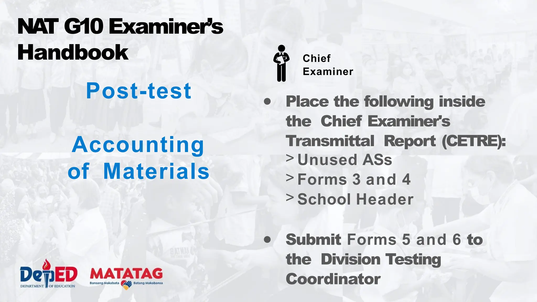 Post-test
Accounting
of Materials
● Place the following inside
the Chief Examiner's
Transmittal Report (CETRE):
> Unused ASs
> Forms 3 and 4
> School Header
● Submit Forms 5 and 6 to
the Division Testing
Coordinator
NA
T G10 Examiner’s
Handbook Chief
Examiner
 