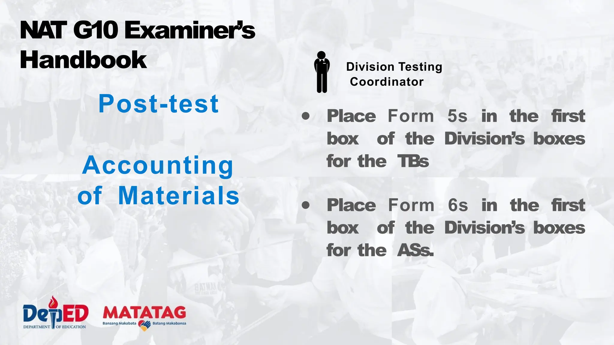Post-test
Accounting
of Materials
● Place Form 5s in the first
box of the Division’s boxes
for the TBs
● Place Form 6s in the first
box of the Division’s boxes
for the ASs.
NA
T G10 Examiner’s
Handbook Division Testing
Coordinator
 