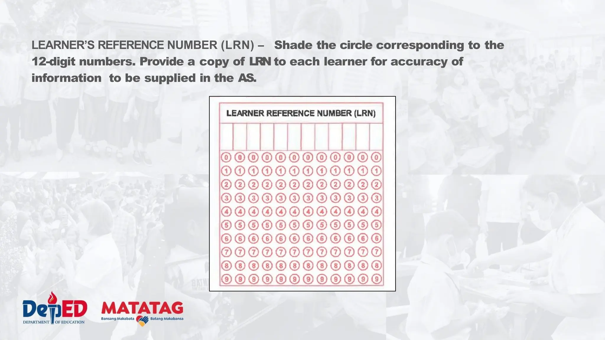 LEARNER’S REFERENCE NUMBER (LRN) – Shade the circle corresponding to the
12-digit numbers. Provide a copy of LRN to each learner for accuracy of
information to be supplied in the AS.
 