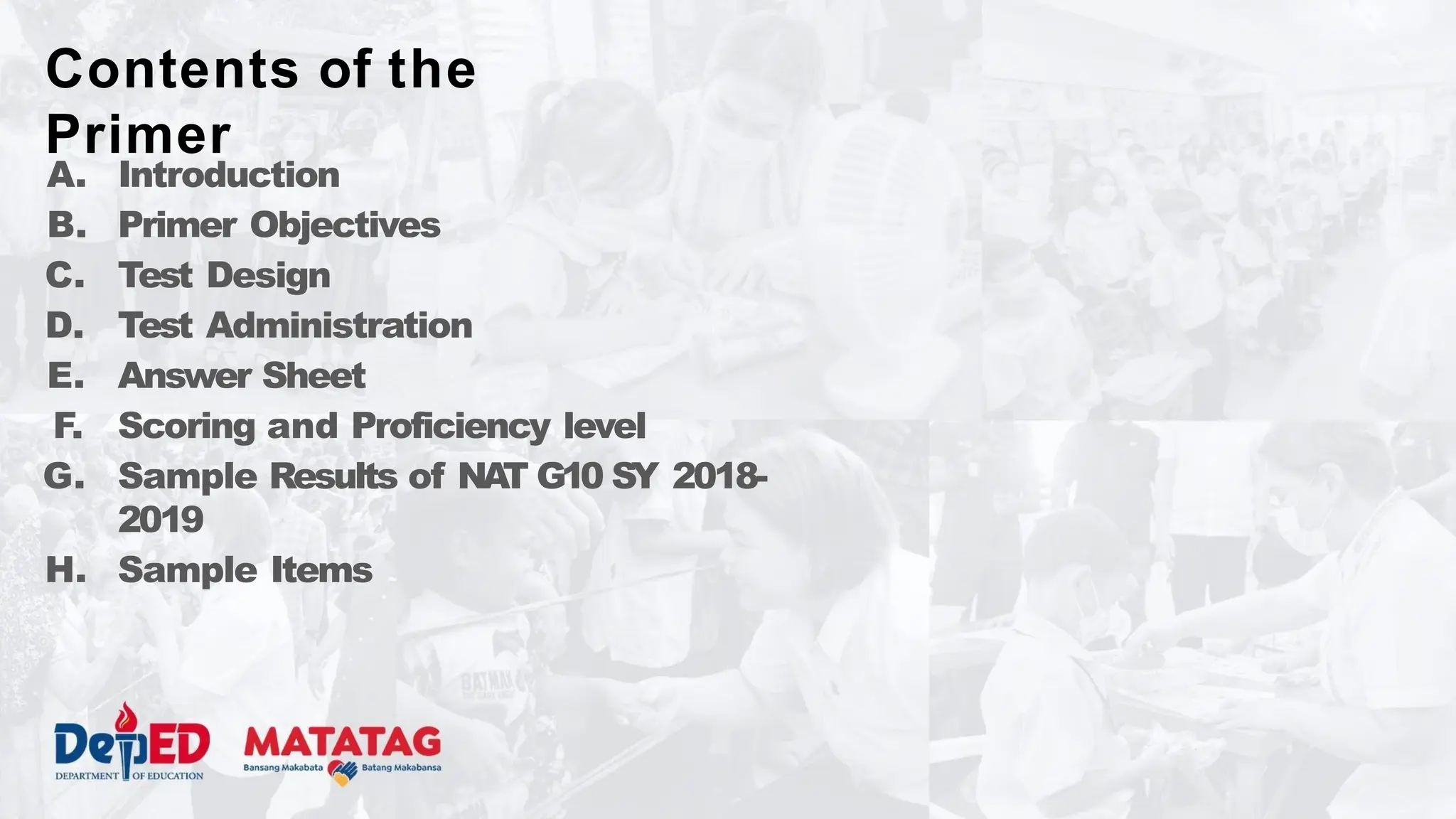 A. Introduction
B. Primer Objectives
C. Test Design
D. Test Administration
E. Answer Sheet
F. Scoring and Proficiency level
G. Sample Results of NA
T G10 SY 2018-
2019
H. Sample Items
Contents of the
Primer
 