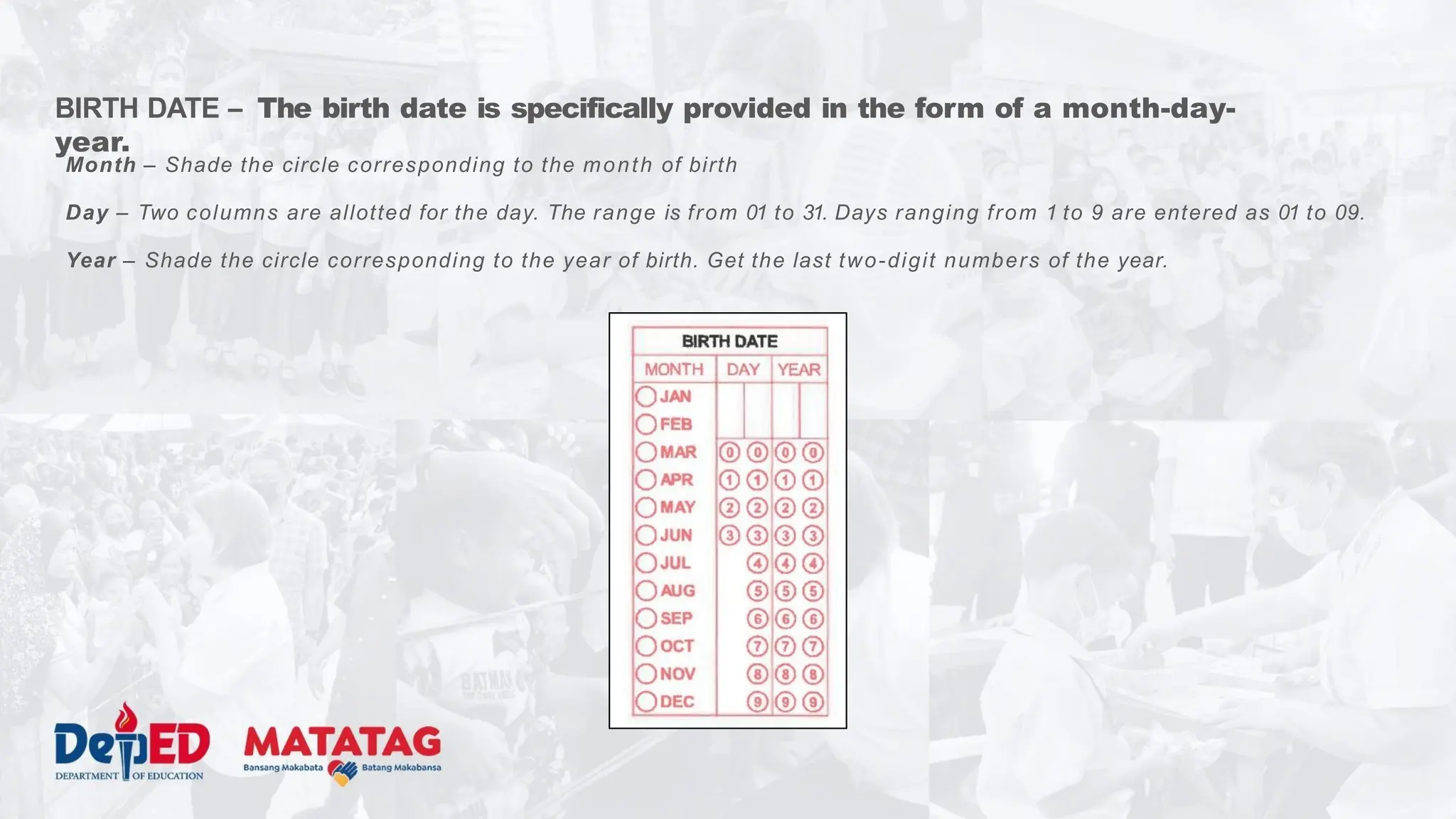 BIRTH DATE – The birth date is specifically provided in the form of a month-day-
year.
Month – Shade the circle corresponding to the month of birth
Day – Two columns are allotted for the day. The range is from 01 to 31. Days ranging from 1 to 9 are entered as 01 to 09.
Year – Shade the circle corresponding to the year of birth. Get the last two-digit numbers of the year.
 