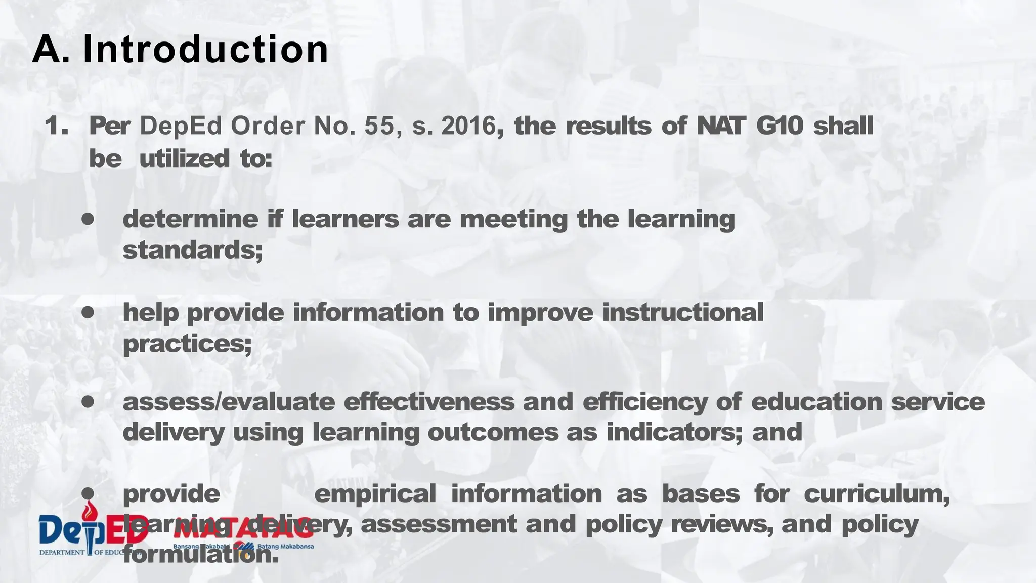 1. Per DepEd Order No. 55, s. 2016, the results of NA
T G10 shall
be utilized to:
● determine if learners are meeting the learning
standards;
● help provide information to improve instructional
practices;
● assess/evaluate effectiveness and efficiency of education service
delivery using learning outcomes as indicators; and
● provide empirical information as bases for curriculum,
learning delivery, assessment and policy reviews, and policy
formulation.
A. Introduction
 