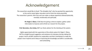The researchers would like to thank "The Almighty God" who has granted the opportunity
to live and to study higher education and to finish the study peacefully.
The researcher's parents, their love and care make us always experience blessed physically,
mentally, emotionally and spiritually.
Mr. Regie C. Ellana, CCSE Dean for giving us time to explore, gather useful
information to improve and to finish our research for the project.
Prof. Barrantes, Jino Anday, BSIT our thesis adviser for the checking of the system.
Highly appreciated with the supervision of the whole system Mr. Regie C. Ellana,
MIT for straight forward suggestion and assistance he had given during making this
project. And to all BSIT students for cooperation and their contribution to make this
project more inspired and to keep on improving the knowledge and skills is considerably
and outstanding.
Acknowledgement
25
 