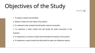 • To design a system that will allow:
a. System to keep and track sales of the product.
b. To implement order module that will handle customer transaction.
c. To implement a sales module that will handle the sales transaction of the
business.
d. To implement an inventory module that will handle the inventory of the product.
e. To implement a report module that will handle the sales and collections reports.
Objectives of the Study
 