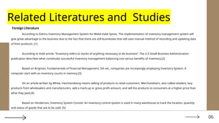 06
Related Literatures and Studies
Foreign Literature
According to Dahiru Inventory Management System for Walid Halal Spices. The implementation of inventory management system will
give great advantage to the business due to the fact that there are still businesses that still uses manual method of recording and updating data
of their products .[1]
According to Hold article, “Inventory refers to stocks of anything necessary to do business”. The U.S Small Business Administration
publication describes what constitutes successful inventory management balancing cost versus benefits of inventory.[2]
Based on Brigman, Fundamentals of Financial Management, 5th ed., companies are increasingly employing Inventory System. A
computer start with an inventory counts in memory.[3]
On an article written by White, merchandising means selling of products to retail customers. Merchandisers, also called retailers, buy
products from wholesalers and manufacturers, add a mark-up or gross profit amount, and sell the products to consumers at a higher price than
what they paid.[4]
Based on Henderson, Inventory System Consist: An inventory control system is used in many warehouse to track the location, quantity
and status of goods that are to be sold. [5]
 