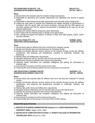 POLYBOND INSULATION PVT. LTD. BHILAI (C.G.)
BUSINESS DEVELOPMENT MANAGER OCT’09 – NOV’11
ROLE
 Execute direct and corporate sales for Insulation & Slag wool products.
 Responsible for generating new business relationships and negotiating new revenue to agreed
targets.
 Responsible to lead enterprise-level sales opportunities and coordinate project assignments.
 Leading the sales tasks by example and maintaining the highest standards of administration in
accordance with the agreed sales and service processes, ensuring that the CRM systems are
accurately updated and that the required documentation is completed by the team for all new
business opportunities.
 Develop and maintain effective prospective client relationships.
 Work closely with the marketing team to identify event opportunities.
 Plan, manage and support the logistics on delivery of large scale sales projects, events, visitors
and other activities.
IMAC SOLUTIONS PVT. LTD. MUMBAI, INDIA
ASSISTANT CENTER MANAGER JUN’09– OCT’09
ROLE
 Execute direct sales for different short term and long term computer courses.
 Manage and motivate sales and marketing team for marketing ctivities.
 Manage and develop alternate revenue streams for the business through courses like software
development, web designing and development, animation & multimedia, Hardware and
Networking.
 Meeting clients and fulfilling their requirements.
 Managing relationship with pre and post sales services with high decorum.
 Opening new avenues to generate more revenue and productivity.
 Capturing market information and competitor intelligence and utilising the information to
maximize sales.
 Executing the Counseling and other process at the center.
 Preparing MIS report & keeping updated records of admissions and enquiries.
CMC EDUCATION & TRAINING CENTER RAIGARH, C.G.
BUSINESS DEVELOPMENT EXECUTIVE MAY’08 – APR’09
ROLE
 Execute direct and corporate sales for different short term and long term Industrial IT training
courses.
 Manage and develop alternate revenue streams for the business through courses like software
development, web designing and development, animation & multimedia, Hardware and
Networking.
 Meeting high profile clients and fulfilling their requirements.
 Managing corporate relationship with pre and post sales services with high decorum.
 Opening new avenues to generate more revenue and productivity.
 Capturing market information and competitor intelligence and utilising the information to
maximize sales.
 Executing the Counseling and other process at the center.
 Preparing MIS report & forwarding it to the Head Office at CMC, Kolkata.
 MASTER OF BUSINESS ADMINISTRATION (Systems) from NORTH MAHARASHTRA
UNIVERSITY (NMU), Jalgaon, (M.S.), 2006.
 BACHELOR OF COMPUTER APPLICATION from RUNGTA COLLEGE OF INFORMATION
TECHNOLOGY (RCIT), Durg (C.G.), 2003.
EDUCATION QUALIFICATION
 