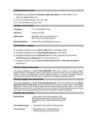  Certificate course of Diploma in Computer Application (DCA) from AICE Softech in year
2000.Smriti Nagar, Bhilai (C.G.).
 12
th
from M.P.Board, Bhopal in the Year 1999.
 10
th
from M.P.Board in the Year 1997.
Languages : C, C++, Visual Basic, Java.
Databases : Oracle 8i, 9i &10g.
Applications : MS-Office- Word, Excel, Power Point,
MS- Access and Outlook Express.
Operating Systems : Windows XP, Red Hat Enterprise Linux 5.4.
 Completed certificate course on DCA in AICE Softech, Smriti Nagar, Bhilai.
 Completed certificate course on Knowledge Management in B.S.P, Bhilai.
 Completed certificate course of Oracle 9i & Java from CMC Computer Education Center,
(A TATA Enterprise, Kolkata) New Civic Center, Bhilai (C.G.).
 Completed certificate course of Oracle Certified Professional from SQL Star International,
Mumbai (M.S.).
The project undertaken is entitled “AICE MANAGER” which was a project of a computer institute
situated at Bhilai. This project is made in visual basic 6.0 and M.S. Access is used as a backend. This
project is aimed at maintaining all records regarding admission of student, maintaining syllabus
according to the courses, fees information, attendance and progress report generation etc.
The project undertaken is entitled “Knowledge Management” which was carried out by me at Bhilai
Steel Plant (B.S.P, Bhilai (C.G.) aimed at studying and knowing the current status of Knowledge
Management practices and finding the gap areas and suggesting the workable solution. This summer
project was carried out for the period of two months as a part of M.B.A internship project and was
submitted to the university fulfilling the requirement of specified management program.
General skills - Good written and oral communication skills.
Well developed team skills, leadership and People
Management skills. Organizational and Execution
ability.
Personality strength - Determined, Quick learner, Positive attitude.
Area of Interest - Playing Badminton, Creating Networks,
Chatting, Surfing, and Listening music.
ACADEMIC QUALIFICATION
TECHNICAL KNOWLEDGE
PROFESSIONAL TRAINING
PROJECT DURING GRADUATION
PROJECT DURING POST GRADUATION
INTEREST AND ACTIVITIES
 