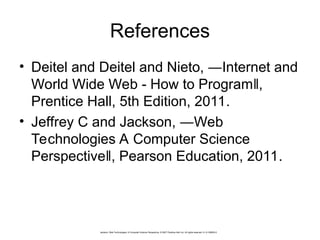 References
• Deitel and Deitel and Nieto, ―Internet and
World Wide Web - How to Program ,
‖
Prentice Hall, 5th Edition, 2011.
• Jeffrey C and Jackson, ―Web
Technologies A Computer Science
Perspective , Pearson Education, 2011.
‖
Jackson, Web Technologies: A Computer Science Perspective, © 2007 Prentice-Hall, Inc. All rights reserved. 0-13-185603-0
 