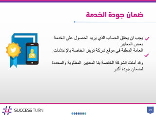 ‫الخدمة‬ ‫جودة‬ ‫ضمان‬
19
‫الخدمة‬ ‫على‬ ‫الحصول‬ ‫يريد‬ ‫الذي‬ ‫الحساب‬ ‫يحقق‬ ‫ان‬ ‫يجب‬
‫المعايير‬ ‫بعض‬
‫شركة‬ ‫موقع‬ ‫في‬ ‫المعلنة‬ ‫العامة‬‫تويتر‬‫باإلعالن‬ ‫الخاصة‬‫ات‬.
‫والمح‬ ‫المطلوبة‬ ‫المعايير‬ ‫بنا‬ ‫الخاصة‬ ‫الشركة‬ ‫أمنت‬ ‫وقد‬‫ددة‬
‫أكبر‬ ‫جودة‬ ‫لضمان‬
 
