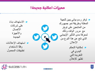 ‫جديدة‬ ‫اعالنية‬ ‫مميزات‬!
‫توفر‬‫رسم‬‫ل‬ ‫يبين‬ ‫بياني‬‫لجهة‬
‫المعلنة‬‫وطريقة‬‫جمهورك‬ ‫نمو‬
‫تويتر‬ ‫على‬ ‫المتابعين‬ ‫من‬
‫مع‬‫وذلك‬ ‫الوقت‬ ‫مرور‬
‫اإليجا‬ ‫التأثير‬ ‫مدى‬ ‫لمعرفة‬‫بي‬
‫من‬ ‫النوع‬ ‫هذا‬ ‫عن‬ ‫نتج‬ ‫الذي‬
‫اإلعالن‬
‫التح‬ ‫إمكانية‬‫كم‬
‫في‬ ‫اليدوي‬
‫التغريدة‬‫الت‬‫ي‬
‫كإعالن‬ ‫تظهر‬
‫استهداف‬‫اإلعالنات‬
‫الستخدام‬ ‫ا‬ً‫ق‬‫وف‬
‫المحمول‬ ‫تطبيقات‬
‫االستهداف‬ً‫ء‬‫بنا‬
‫شركات‬ ‫على‬
‫االتصال‬
‫واألجهزة‬
‫الجديدة‬
4
 