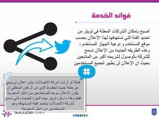 ‫الخدمة‬ ‫فوائد‬
5
‫في‬ ‫المعلنة‬ ‫الشركات‬ ‫بإمكان‬ ‫أصبح‬‫تويتر‬‫من‬
‫بحس‬ ‫اإلعالن‬ ‫لهذا‬ ‫تستهدفها‬ ‫التي‬ ‫الفئة‬ ‫تحديد‬‫ب‬
، ‫المستخدم‬ ‫الجهاز‬ ‫نوعية‬ ‫و‬ ‫المستخدم‬ ‫موقع‬
‫وهذه‬‫الطريقه‬‫تسمح‬ ‫اإلعالن‬ ‫من‬ ‫الجديدة‬
‫المتابعي‬ ‫من‬ ‫أكبر‬ ‫لشريحه‬ ‫بالوصول‬ ‫للشركة‬‫ن‬
‫المستخدمين‬ ‫لجميع‬ ‫يظهر‬ ‫لن‬ ‫اإلعالن‬ ‫ان‬ ‫بحيث‬
‫االتصاالت‬ ‫شركة‬ ‫أرادت‬ ‫لو‬ ‫فمثال‬‫بنشر‬‫تر‬ ‫اعالن‬‫ويجي‬
‫ان‬ ‫المنطقي‬ ‫فمن‬ ‫ال‬ ‫اس‬ ‫الدي‬ ‫لخطوط‬ ‫جديدة‬ ‫خطة‬ ‫عن‬
‫السعودية‬ ‫داخل‬ ‫من‬ ‫للمستخدمين‬ ‫موجه‬ ‫اإلعالن‬ ‫يكون‬
‫والت‬ ‫الجديدة‬ ‫الميزة‬ ‫بهذه‬ ‫تويتر‬ ‫وفره‬ ‫ما‬ ‫وهذا‬ ‫فقط‬‫تسمح‬ ‫ي‬
‫وهم‬ ‫المستهدفه‬ ‫الفئة‬ ‫بتحديد‬ ‫االتصاالت‬ ‫لشركة‬
‫السعودية‬ ‫داخل‬ ‫من‬ ‫المستخدمين‬.
 