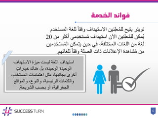 ‫فوائد‬‫الخدمة‬
6
‫تويتر‬‫للغة‬ ً‫ا‬‫وفق‬ ‫االستهداف‬ ‫نين‬ِ‫ل‬‫ع‬ُ‫م‬‫لل‬ ‫يتيح‬‫ا‬‫لمستخدم‬
‫أكثر‬ ‫مي‬ِ‫د‬‫ستخ‬ُ‫م‬ ‫استهداف‬ ‫اآلن‬ ‫نين‬ِ‫ل‬‫ع‬ُ‫م‬‫لل‬ ‫مكن‬ُ‫ي‬‫من‬20
ِ‫د‬‫ستخ‬ُ‫م‬‫ال‬ ‫يتمكن‬ ‫حين‬ ‫في‬ ،‫المختلفة‬ ‫اللغات‬ ‫من‬ ‫لغة‬‫مين‬
‫للغاتهم‬ ً‫ا‬‫وفق‬ ‫الصلة‬ ‫ذات‬ ‫اإلعالنات‬ ‫شاهدة‬ُ‫م‬ ‫من‬.
‫استهداف‬‫االستهداف‬ ‫ميزة‬ ‫ليست‬ ‫اللغة‬
‫الوحيدة‬‫الوحيدة‬ٍ‫ت‬‫خيارا‬ ‫هناك‬ ‫بل‬ ،
‫المستخ‬ ‫اهتمامات‬ ‫مثل‬ ،‫بجانبها‬ ‫أخرى‬،‫دم‬
‫والمواق‬ ،‫والنوع‬ ،‫الرئيسية‬ ‫والكلمات‬‫ع‬
‫الشريحة‬ ‫بحسب‬ ‫أو‬ ،‫الجغرافية‬.
 