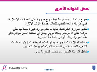 ‫األخرى‬ ‫الفوائد‬ ‫بعض‬
‫جديدة‬ ‫منتجات‬ ‫طرح‬:‫إدارج‬ ‫إمكانية‬‫صورة‬‫اإلعالن‬ ‫البطاقات‬ ‫على‬‫ية‬
‫طريقة‬ ‫فهي‬‫رائعة‬‫اإلثارة‬ ‫وتوليد‬ ‫جديدة‬ ‫منتجات‬ ‫لتقديم‬.
‫تقديم‬‫الموارد‬:‫ع‬ ‫لعمالئها‬ ‫كبيرة‬ ‫موارد‬ ‫تقدم‬ ‫ما‬ ‫غالبا‬ ‫الشركات‬‫لى‬
‫االنترنت‬ ‫على‬ ‫موقعه‬.‫بطاقة‬‫تويتر‬‫مب‬ ‫الناس‬ ‫تساعد‬ ‫أن‬ ‫يمكن‬‫إلى‬ ‫اشرة‬
‫التجارية‬ ‫بالعالمة‬ ‫الوعي‬ ‫وبناء‬ ‫الموارد‬ ‫هذه‬.
‫الجارية‬ ‫األحداث‬ ‫باستخدام‬:‫بطاقات‬ ‫استخدام‬ ‫يمكن‬‫تويتر‬‫الف‬‫عاليات‬
‫بطاقة‬ ‫إنشاء‬ ‫في‬ ‫للمساعدة‬ ‫الشعبية‬‫يتم‬‫تمريرها‬‫لآلخرين‬.
‫أشرطة‬ ‫تبادل‬‫يجعل‬ ‫مما‬ ‫الفيديو‬‫تنمو‬ ‫التجارية‬.
7
 