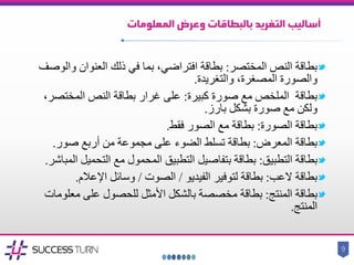 ‫المعلومات‬ ‫وعرض‬ ‫بالبطاقات‬ ‫التغريد‬ ‫أساليب‬
‫المختصر‬ ‫النص‬ ‫بطاقة‬:‫وا‬ ‫العنوان‬ ‫ذلك‬ ‫في‬ ‫بما‬ ،‫افتراضي‬ ‫بطاقة‬‫لوصف‬
،‫المصغرة‬ ‫والصورة‬‫والتغريدة‬.
‫مع‬ ‫الملخص‬ ‫بطاقة‬‫كبيرة‬ ‫صورة‬:‫بطاقة‬ ‫غرار‬ ‫على‬‫المختص‬ ‫النص‬،‫ر‬
‫صورة‬ ‫مع‬ ‫ولكن‬‫بشكل‬‫بارز‬.
‫الصورة‬ ‫بطاقة‬:‫فقط‬ ‫الصور‬ ‫مع‬ ‫بطاقة‬.
‫بطاقة‬‫المعرض‬:‫بطاقة‬‫تسلط‬‫صور‬ ‫أربع‬ ‫من‬ ‫مجموعة‬ ‫على‬ ‫الضوء‬.
‫التطبيق‬ ‫بطاقة‬:‫بطاقة‬‫بتفاصيل‬‫التحمي‬ ‫مع‬ ‫المحمول‬ ‫التطبيق‬‫المباشر‬ ‫ل‬.
‫العب‬ ‫بطاقة‬:‫الفيديو‬ ‫لتوفير‬ ‫بطاقة‬/‫الصوت‬/‫اإلعالم‬ ‫وسائل‬.
‫المنتج‬ ‫بطاقة‬:‫بطاقة‬‫األمثل‬ ‫بالشكل‬ ‫مخصصة‬‫معل‬ ‫على‬ ‫للحصول‬‫ومات‬
‫المنتج‬.
9
 