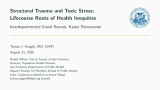 Structural Trauma and Toxic Stress:
Lifecourse Roots of Health Inequities
Interdepartmental Grand Rounds, Kaiser Permanente
Tomás J. Aragón, MD, DrPH
August 31, 2016
Health Oﬃcer, City & County of San Francisco
Director, Population Health Division
San Francisco Department of Public Health
Adjunct Faculty, UC Berkeley School of Public Health
http://populationhealth.science (blog)
tomas.aragon@sfdph.org (email)
 