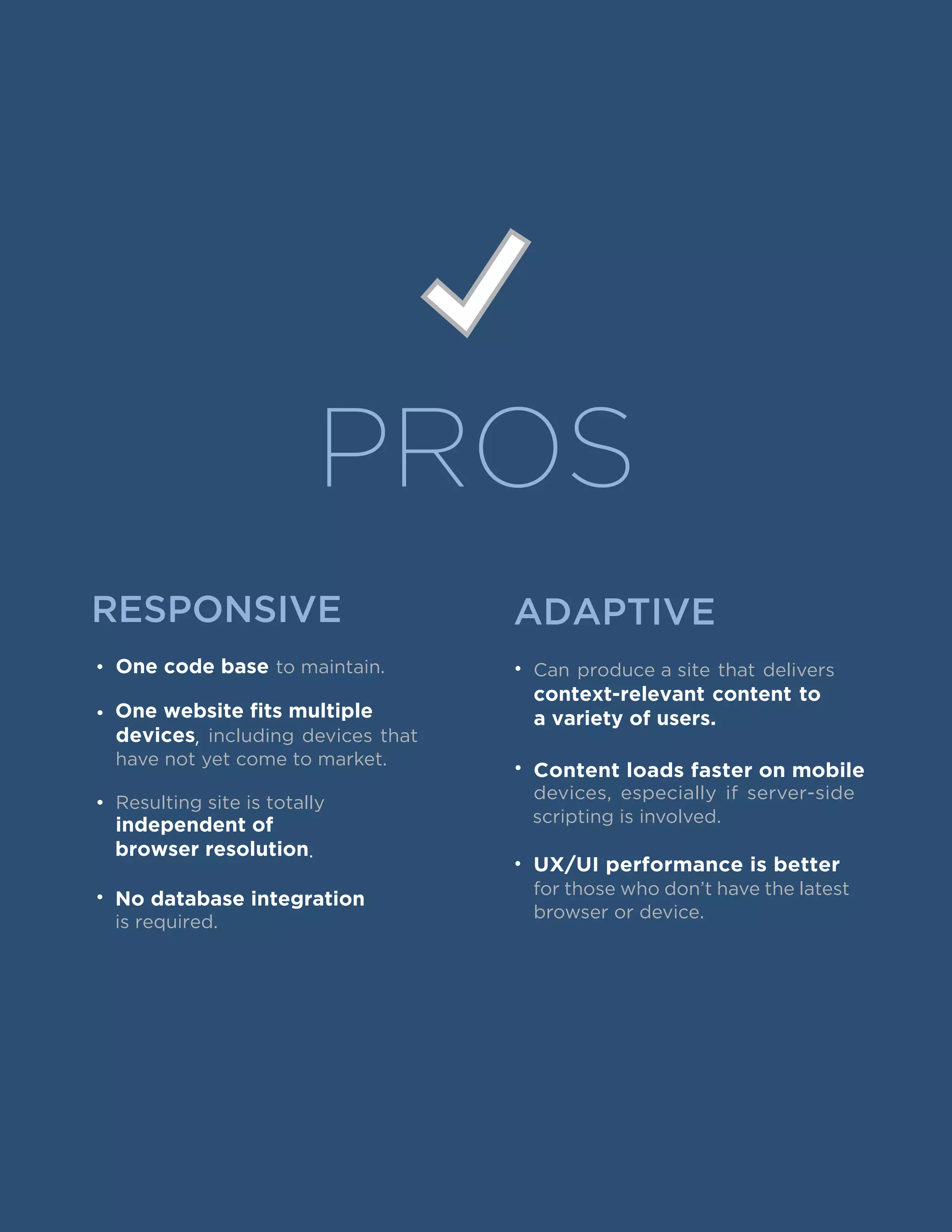 PROS
RESPONSIVE ADAPTIVE
• One code base to maintain.
•
devices, including devices that
have not yet come to market.
•
independent of
browser resolution.
•
• Can produce a site that delivers
context-relevant content to
a variety of users.One website fits multiple
Resulting site is totally
No database integration
is required.
• Content loads faster on mobile
devices, especially if server-side
scripting is involved.
•
for those who don’t have the latest
browser or device.
UX/UI performance is better
 