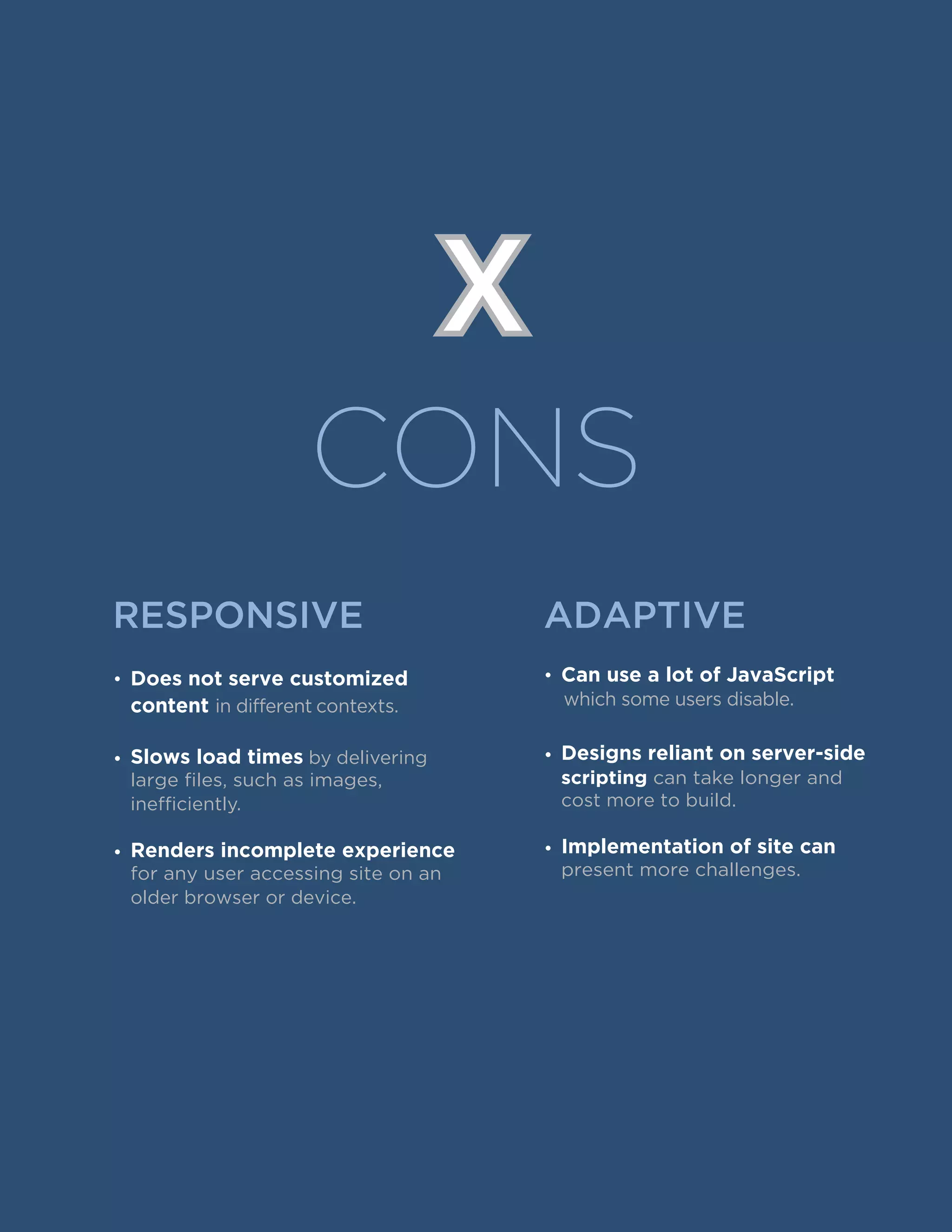 CONS
X
RESPONSIVE
• Does not serve customized
content in different contexts.
• by delivering
large files, such as images,
inefficiently.
Slows load times
•
for any user accessing site on an
older browser or device.
Renders incomplete experience
• Can use a lot of JavaScript
which some users disable.
•
scripting can take longer and
cost more to build.
Designs reliant on server-side
•
present more challenges.
Implementation of site can
ADAPTIVE
 
