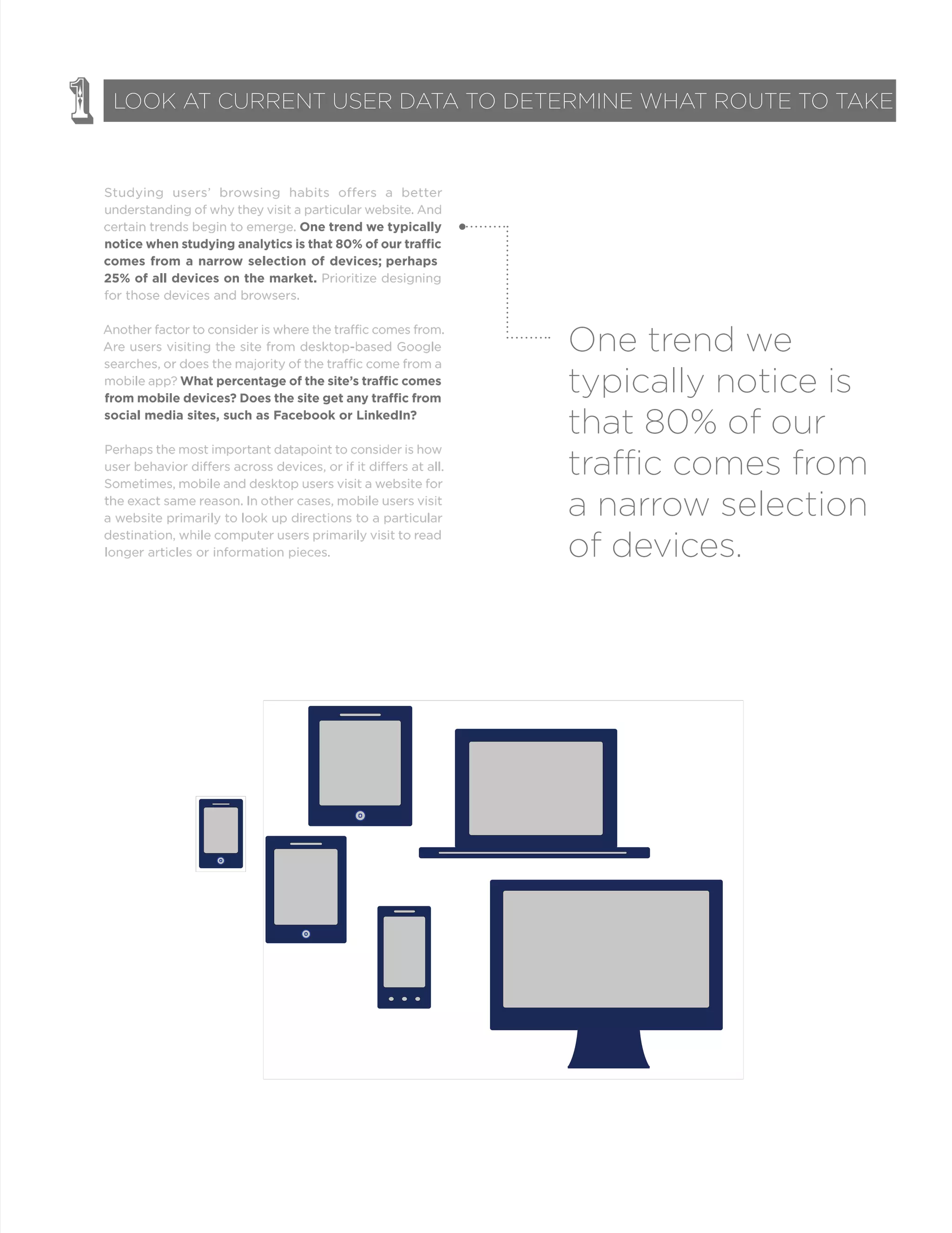 Studying users’ browsing habits offers a better
understanding of why they visit a particular website. And
certain trends begin to emerge. One trend we typically
comes from a narrow selection of devices; perhaps
25% of all devices on the market. Prioritize designing
for those devices and browsers.
Another factor to consider is where the traffic comes from.
Are users visiting the site from desktop-based Google
searches, or does the majority of the traffic come from a
mobile app?
social media sites, such as Facebook or LinkedIn?
Perhaps the most important datapoint to consider is how
user behavior differs across devices, or if it differs at all.
Sometimes, mobile and desktop users visit a website for
the exact same reason. In other cases, mobile users visit
a website primarily to look up directions to a particular
destination, while computer users primarily visit to read
longer articles or information pieces.
1 LOOK AT CURRENT USER DATA TO DETERMINE WHAT ROUTE TO TAKE
One trend we
typically notice is
that 80% of our
traffic comes from
a narrow selection
of devices.
 
