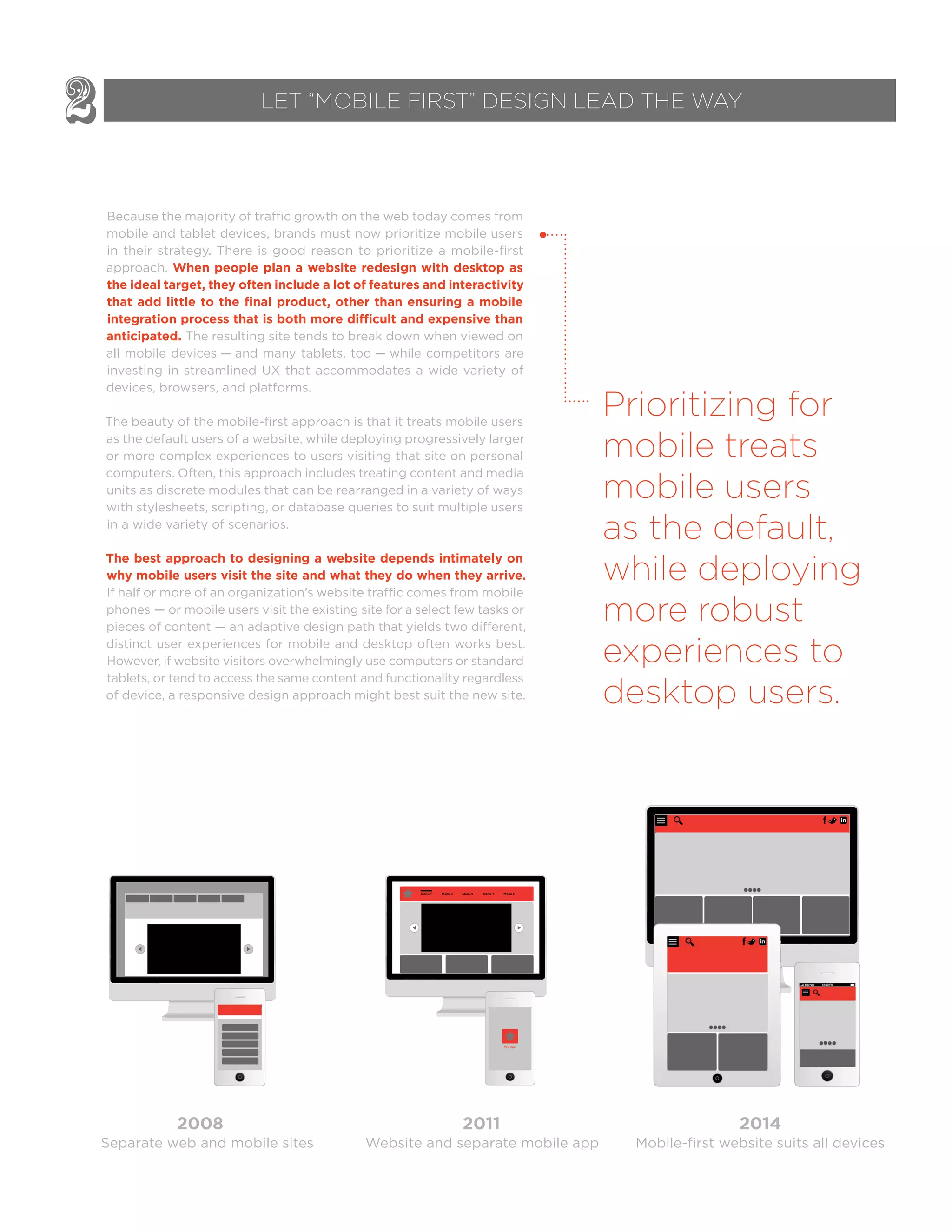 Because the majority of traffic growth on the web today comes from
mobile and tablet devices, brands must now prioritize mobile users
in their strategy. There is good reason to prioritize a mobile-first
approach. When people plan a website redesign with desktop as
the ideal target, they often include a lot of features and interactivity
that add little to the ﬁnal product, other than ensuring a mobile
anticipated. The resulting site tends to break down when viewed on
all mobile devices — and many tablets, too — while competitors are
investing in streamlined UX that accommodates a wide variety of
devices, browsers, and platforms.
The beauty of the mobile-first approach is that it treats mobile users
as the default users of a website, while deploying progressively larger
or more complex experiences to users visiting that site on personal
computers. Often, this approach includes treating content and media
units as discrete modules that can be rearranged in a variety of ways
with stylesheets, scripting, or database queries to suit multiple users
in a wide variety of scenarios.
The best approach to designing a website depends intimately on
why mobile users visit the site and what they do when they arrive.
If half or more of an organization’s website traffic comes from mobile
phones — or mobile users visit the existing site for a select few tasks or
pieces of content — an adaptive design path that yields two different,
distinct user experiences for mobile and desktop often works best.
However, if website visitors overwhelmingly use computers or standard
tablets, or tend to access the same content and functionality regardless
of device, a responsive design approach might best suit the new site.
2 LET “MOBILE FIRST” DESIGN LEAD THE WAY
f in
f in
f in
f in
f in
f in
Separate web and mobile sites
2008 2011 2014
Website and separate mobile app Mobile-first website suits all devices
Prioritizing for
mobile treats
mobile users
as the default,
while deploying
more robust
experiences to
desktop users.
 