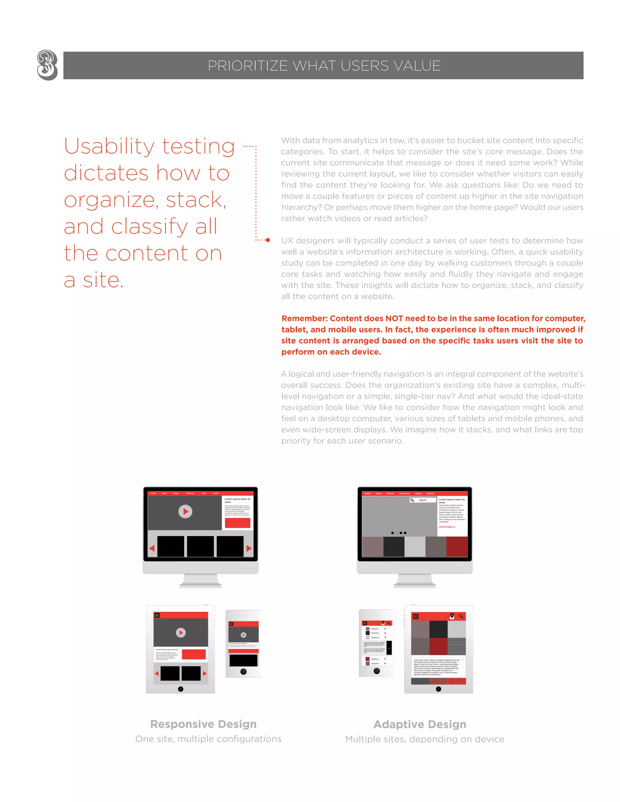 With data from analytics in tow, it’s easier to bucket site content into specific
categories. To start, it helps to consider the site’s core message. Does the
current site communicate that message or does it need some work? While
reviewing the current layout, we like to consider whether visitors can easily
find the content they’re looking for. We ask questions like: Do we need to
move a couple features or pieces of content up higher in the site navigation
hierarchy? Or perhaps move them higher on the home page? Would our users
rather watch videos or read articles?
UX designers will typically conduct a series of user tests to determine how
well a website’s information architecture is working. Often, a quick usability
study can be completed in one day by walking customers through a couple
core tasks and watching how easily and fluidly they navigate and engage
with the site. These insights will dictate how to organize, stack, and classify
all the content on a website.
Remember: Content does NOT need to be in the same location for computer,
tablet, and mobile users. In fact, the experience is often much improved if
site content is arranged based on the speciﬁc tasks users visit the site to
perform on each device.
A logical and user-friendly navigation is an integral component of the website’s
overall success. Does the organization’s existing site have a complex, multi-
level navigation or a simple, single-tier nav? And what would the ideal-state
navigation look like. We like to consider how the navigation might look and
feel on a desktop computer, various sizes of tablets and mobile phones, and
even wide-screen displays. We imagine how it stacks, and what links are top
priority for each user scenario.
3 PRIORITIZE WHAT USERS VALUE
One site, multiple configurations
Responsive Design
Usability testing
dictates how to
organize, stack,
and classify all
the content on
a site.
Multiple sites, depending on device
Adaptive Design
 